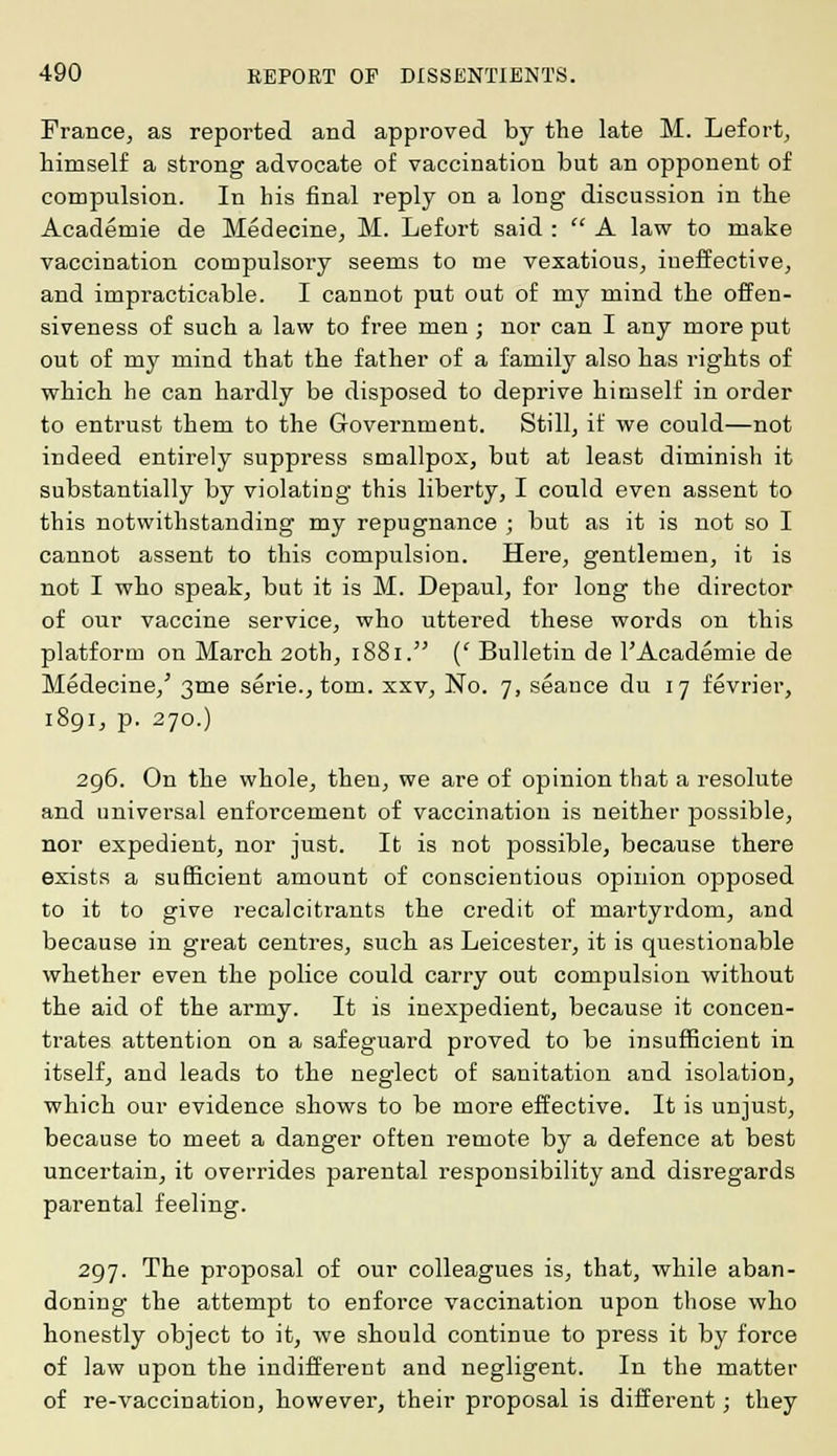 France, as reported and approved by the late M. Lefort, himself a strong advocate of vaccination but an opponent of compulsion. In his final reply on a long discussion in the Academie de Medecine, M. Lefort said :  A law to make vaccination compulsory seems to me vexatious, ineffective, and impracticable. I cannot put out of my mind the offen- siveness of such a law to free men ; nor can I any more put out of my mind that the father of a family also has rights of which he can hardly be disposed to deprive himself in order to entrust them to the Government. Still, if we could—not indeed entirely suppress smallpox, but at least diminish it substantially by violating this liberty, I could even assent to this notwithstanding my repugnance ; but as it is not so I cannot assent to this compulsion. Here, gentlemen, it is not I who speak, but it is M. Depaul, for long the director of our vaccine service, who uttered these words on this platform on March 20th, 1881. (' Bulletin de 1'Academie de Medecine/ 3me serie., torn, xxv, No. 7, seance du 17 fevrier, 1891, p. 270.) 296. On the whole, then, we are of opinion that a resolute and universal enforcement of vaccination is neither possible, nor expedient, nor just. It is not possible, because there exists a sufficient amount of conscientious opinion opposed to it to give recalcitrants the credit of martyrdom, and because in great centres, such as Leicester, it is questionable whether even the police could carry out compulsion without the aid of the army. It is inexpedient, because it concen- trates attention on a safeguard proved to be insufficient in itself, and leads to the neglect of sanitation and isolation, which our evidence shows to be more effective. It is unjust, because to meet a danger often remote by a defence at best uncertain, it overrides parental responsibility and disregards parental feeling. 297. The proposal of our colleagues is, that, while aban- doning the attempt to enforce vaccination upon those who honestly object to it, we should continue to press it by force of law upon the indifferent and negligent. In the matter of re-vaccination, however, their proposal is different; they