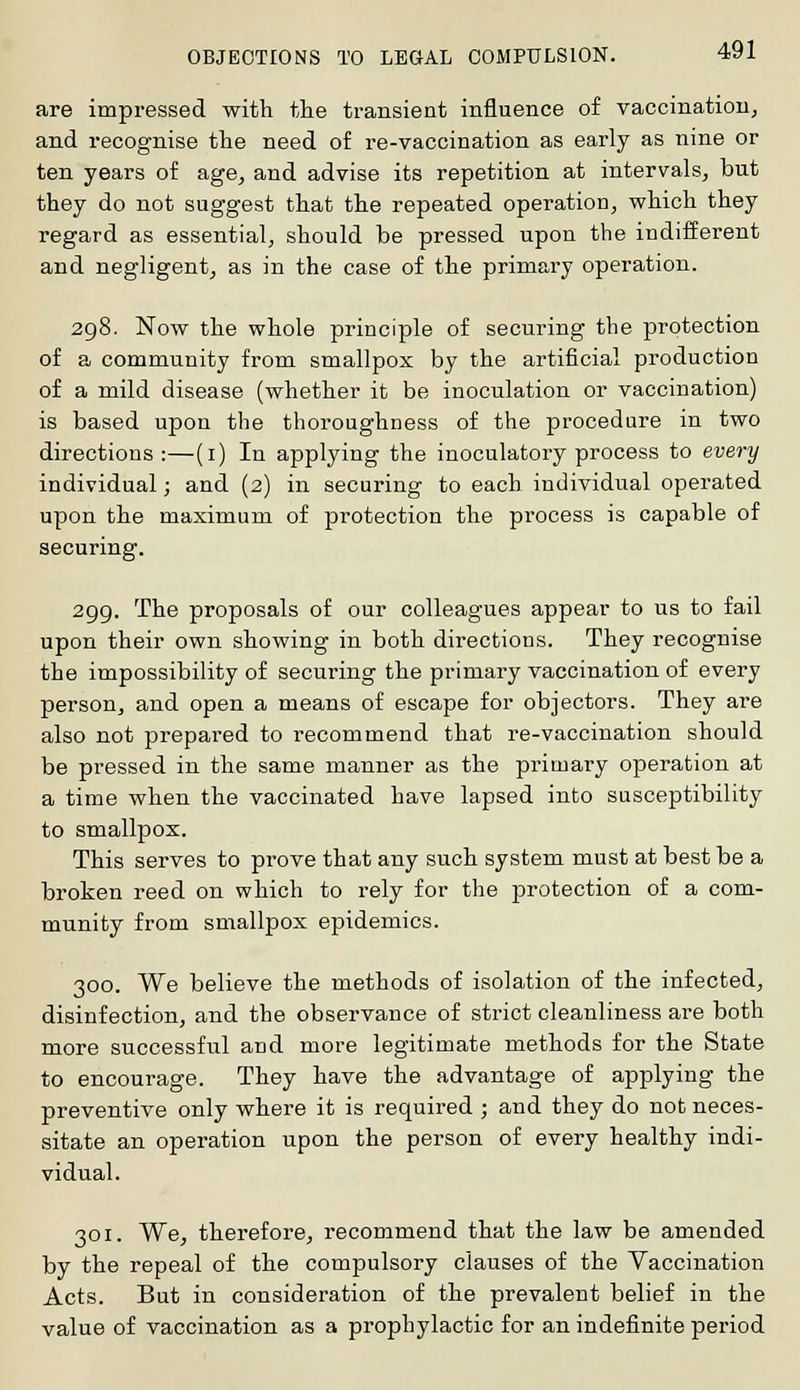are impressed with the transient influence of vaccination, and recognise the need of re-vaccination as early as nine or ten years of age, and advise its repetition at intervals, but they do not suggest that the repeated operation, which they regard as essential, should be pressed upon the indifferent and negligent, as in the case of the primary operation. 298. Now the whole principle of securing the protection of a community from smallpox by the artificial production of a mild disease (whether it be inoculation or vaccination) is based upon the thoroughness of the procedure in two directions :—(1) In applying the inoculatory process to every individual; and (2) in securing to each individual operated upon the maximum of protection the process is capable of securing. 299. The proposals of our colleagues appear to us to fail upon their own showing in both directions. They recognise the impossibility of securing the primary vaccination of every person, and open a means of escape for objectors. They are also not prepared to recommend that re-vaccination should be pressed in the same manner as the primary operation at a time when the vaccinated have lapsed into susceptibility to smallpox. This serves to prove that any such system must at best be a broken reed on which to rely for the protection of a com- munity from smallpox epidemics. 300. We believe the methods of isolation of the infected, disinfection, and the observance of strict cleanliness are both more successful and more legitimate methods for the State to encourage. They have the advantage of applying the preventive only where it is required ; and they do not neces- sitate an operation upon the person of every healthy indi- vidual. 301. We, therefore, recommend that the law be amended by the repeal of the compulsory clauses of the Vaccination Acts. But in consideration of the prevalent belief in the value of vaccination as a prophylactic for an indefinite period