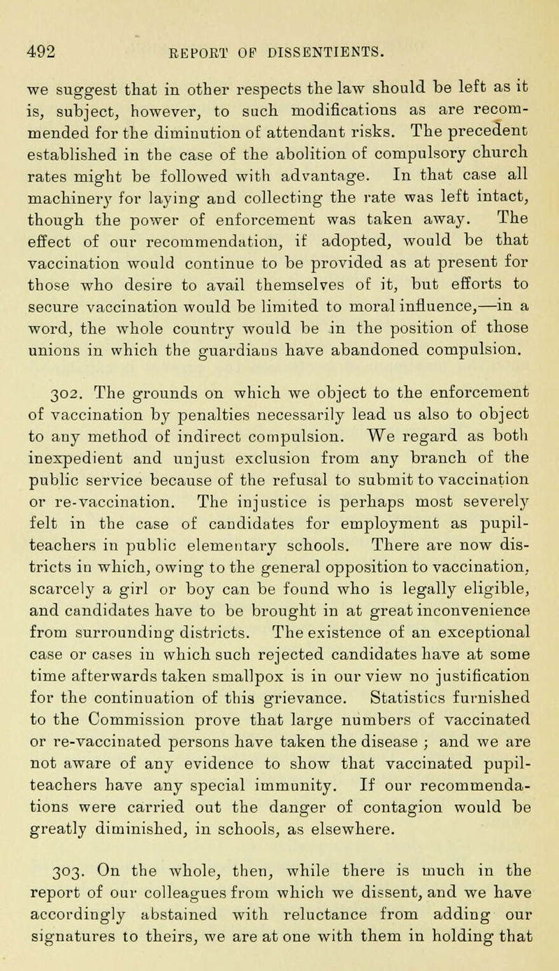 we suggest that in other respects the law should be left as it is, subject, however, to such modifications as are recom- mended for the diminution of attendant risks. The precedent established in the case of the abolition of compulsory church rates might be followed with advantage. In that case all machinery for laying and collecting the rate was left intact, though the power of enforcement was taken away. The effect of our recommendation, if adopted, would be that vaccination would continue to be provided as at present for those who desire to avail themselves of it, but efforts to secure vaccination would be limited to moral influence,—in a word, the whole country would be in the position of those unions in which the guardiaus have abandoned compulsion. 302. The grounds on which we object to the enforcement of vaccination bjr penalties necessarily lead us also to object to any method of indirect compulsion. We regard as both inexpedient and unjust exclusion from any branch of the public service because of the refusal to submit to vaccination or re-vaccination. The injustice is perhaps most severely felt in the case of candidates for employment as pupil- teachers in public elementary schools. There are now dis- tricts in which, owing to the general opposition to vaccination, scarcely a girl or boy can be found who is legally eligible, and candidates have to be brought in at great inconvenience from surrounding districts. The existence of an exceptional case or cases in which such rejected candidates have at some time afterwards taken smallpox is in our view no justification for the continuation of this grievance. Statistics furnished to the Commission prove that large numbers of vaccinated or re-vaccinated persons have taken the disease ; and we are not aware of any evidence to show that vaccinated pupil- teachers have any special immunity. If our recommenda- tions were carried out the danger of contagion would be greatly diminished, in schools, as elsewhere. 303. On the whole, then, while there is much in the report of our colleagues from which we dissent, and we have accordingly abstained with reluctance from adding our signatures to theirs, we are at one with them in holding that