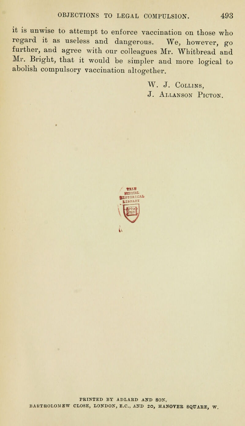 it is unwise to attempt to enforce vaccination on those who regard it as useless and dangerous. We, however, go further, and agree with our colleagues Mr. Whitbread and Mr. Bright, that it would be simpler and more logical to abolish compulsory vaccination altogether. W. J. Collins, J. Allanson Picton. PBINTED BY ADLABD AND SON, BAUTHOL011KW CLOSE, LONDON, E.C., AND 20, HANOVEE SQUAEE, W.