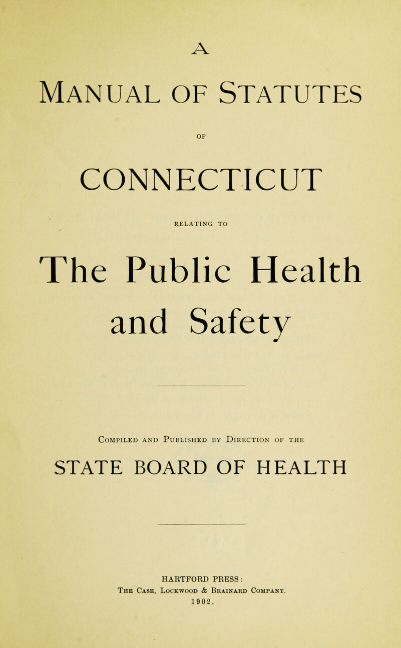 Manual of Statutes OF CONNECTICUT RELATING TO The Public Health and Safety Compiled and Published by Direction of the STATE BOARD OF HEALTH HARTFORD PRESS : The Case, Lockwood & Brainard Company. 1902.