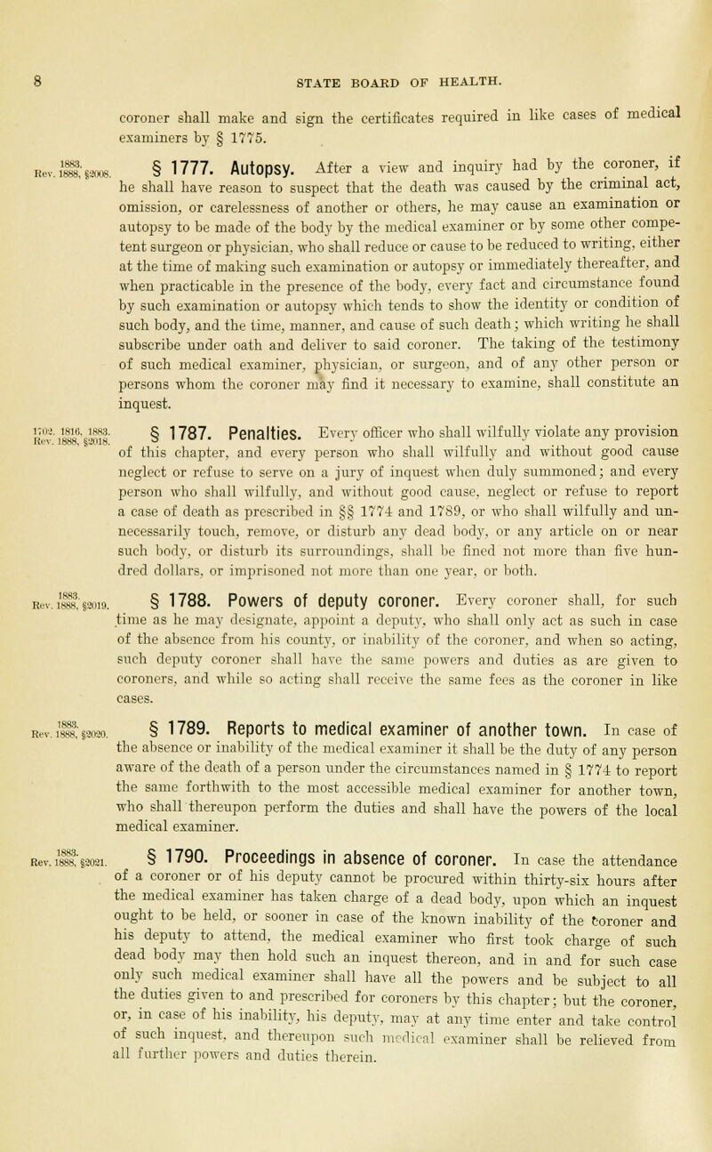 1883. Rev. 1888, §8008. STATE BOARD OF HEALTH. coroner shall make and sign the certificates required in like cases of medical examiners by § 1775. § 1777. Autopsy. After a view and inquiry had by the coroner, if he shall have reason to suspect that the death was caused by the criminal act, omission, or carelessness of another or others, he may cause an examination or autopsy to be made of the body by the medical examiner or by some other compe- tent surgeon or physician, who shall reduce or cause to be reduced to writing, either at the time of making such examination or autopsy or immediately thereafter, and when practicable in the presence of the body, every fact and circumstance found by such examination or autopsy which tends to show the identity or condition of such body, and the time, manner, and cause of such death; which writing he shall subscribe under oath and deliver to said coroner. The taking of the testimony of such medical examiner, physician, or surgeon, and of any other person or persons whom the coroner may find it necessary to examine, shall constitute an inquest. r'v i1810' ■•nis § 1787. Penalties. Every officer who shall wilfully violate any provision of this chapter, and every person who shall wilfully and without good cause neglect or refuse to serve on a jury of inquest when duly summoned; and every person who shall wilfully, and without good cause, neglect or refuse to report a case of death as prescribed in §§ 1774 and 1789, or who shall wilfully and un- necessarily touch, remove, or disturb any dead body, or any article on or near such body, or disturb its surroundings, shall be fined not more than five hun- dred dollars, or imprisoned not more than one year, or both. Rev. 1888,'§2019. § 1788. Powers Of deputy coroner. Every coroner shall, for such time as he may designate, appoint a deputy, who shall only act as such in case of the absence from his county, or inability of the coroner, and when so acting, such deputy coroner shall have the same powers and duties as are given to coroners, and while so acting shall receive the same fees as the coroner in like cases. R.v. ilia; laoao. § 1789. Reports to medical examiner of another town, in case of the absence or inability of the medical examiner it shall be the duty of any person aware of the death of a person under the circumstances named in § 1774 to report the same forthwith to the most accessible medical examiner for another town, who shall thereupon perform the duties and shall have the powers of the local medical examiner. Rev. issa §3031. § 1790. Proceedings in absence of coroner, in case the attendance of a coroner or of his deputy cannot be procured within thirty-six hours after the medical examiner has taken charge of a dead body, upon which an inquest ought to be held, or sooner in case of the known inability of the coroner and his deputy to attend, the medical examiner who first took charge of such dead body may then hold such an inquest thereon, and in and for such case only such medical examiner shall have all the powers and be subject to all the duties given to and prescribed for coroners by this chapter; but the coroner, or, in case of his inability, his deputy, may at any time enter and take control of such inquest, and thereupon such medical examiner shall be relieved from all further powers and duties therein.