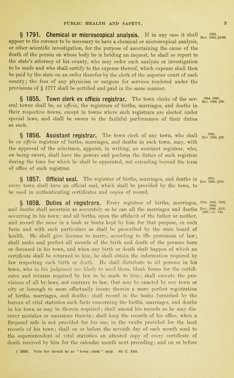 § 1791. Chemical or microscopical analysis, if in any case it shall Eev Jgi|;§2022 appear to the coroner to be necessary to have a chemical or microscopical analysis, or other scientific investigation, for the purpose of ascertaining the cause of the death of the person on whose body he is holding an inquest, he shall so report to the state's attorney of his county, who may order such analysis or investigation to be made and who shall certify to the expense thereof, which expense shall then be paid by the state on an order therefor by the clerk of the superior court of such county; the fees of any physician or surgeon for services rendered under the provisions of § 1777 shall be certified and paid in the same manner. § 1855. Town clerk ex officio registrar. The town clerks of the sev- gftggfa eral towns shall be, ex officio, the registrars of births, marriages, and deaths in their respective towns, except in towns where such registrars are elected under special laws, and shall be sworn to the faithful performance of their duties as such. § 1856. Assistant registrar. The town clerk of any town, who shall Kev!u&8,j99. be ex officio registrar of births, marriages, and deaths in such town, may, with the approval of the selectmen, appoint, in writing, an assistant registrar, who, on being sworn, shall have the powers and perform the duties of such registrar during the time for which he shall be appointed, not extending beyond the term of office of such registrar. § 1857. Official Seal. The registrar of births, marriages, and deaths in Rcv ^ §m every town shall have an oilieial seal, which shall be provided by the town, to be used in authenticating certificates and copies of record. § 1858. Duties Of registrars. Every registrar of births, marriages,. MM, 1856, 1888, and deaths shall ascertain as accurately as he can all the marriages and deaths R',;_ls*' I1.01- occurring in his town: and all births, upon the affidavit of the father or mother, and record the same in a book or books kept by him for that purpose, in such form and with such particulars as shall be prescribed by the state board of health. Tie shall give licenses to marry, according to trie provisions of law; shall make and perfect all records of the birth and death of the persons born or deceased in his town, and when any birth or death shall happen of which no certificate shall be returned to him, he shall obtain the information required by law respecting such birth or (bath. He shall distribute to all persons in his town, who in his judgment are likely to need them, blank forms for the certifi- cates and returns required by law to be made to him; shall execute the pro- visions of all by-laws, not contrary to law, that may be enacted by any town or city or borough to more effectually insure therein a more perfect registration of births, marriages, and deaths: shall record in the books furnished by the bureau of vital statistics such facts concerning the births, marriages, and deaths in his town as may be therein required: shall amend his records as he may dis- cover mistakes or omissions therein; shall keep the records of his office, when a fireproof safe is not provided for his use, in the vaults provided for the land records of his town; shall on or before the seventh day of each month send to the superintendent of vital statistics an attested copy of every certificate of death received by him for the calendar month next preceding; and on or before § 1S55. Vote for should be as town clerk only. 60 C. 549.
