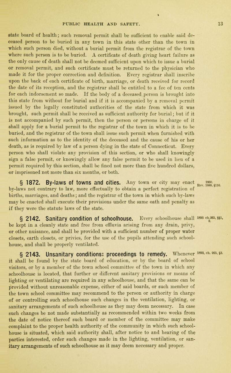 state board of health; such removal permit shall be sufficient to enable said de- ceased person to be buried in any town in this state other than the town in which such person died, without a burial permit from the registrar of the town where such person is to be buried. A certificate of death giving heart failure as the only cause of death shall not be deemed sufficient upon which to issue a burial or removal permit, and such certificate must be returned to the physician who made it for the proper correction and definition. Every registrar shall inscribe upon the back of each certificate of birth, marriage, or death received for record the date of its reception, and the registrar shall be entitled to a fee of ten cents for each indorsement so made. If the body of a deceased person is brought into this state from without for burial and if it is accompanied by a removal permit issued by the legally constituted authorities of the state from which it was brought, such permit shall be received as sufficient authority for burial; but if it is not accompanied by such permit, then the person or persons in charge of it shall apply for a burial permit to the registrar of the town in which it is to be buried, and the registrar of the town shall issue such permit when furnished with such information as to the identity of the deceased and the cause of his or her death, as is required by law of a person dying in the state of Connecticut. Every person who shall violate any provision of this section, or who shall knowingly sign a false permit, or knowingly allow any false permit to be used in lieu of a permit required by this section, shall be fined not more than five hundred dollars, or imprisoned not more than six months, or both. 1860 Rev. 18HM,'§110. § 1872. By-laWS Of towns and Cities. Any town or city may enact by-laws not contrary to law, more effectually to obtain a perfect registration of births, marriages, and deaths; and the registrar of the town in which such by-laws may be enacted shall execute their provisions under the same oath and penalty as if they were the statute laws of the state. § 2142. Sanitary Condition Of SChoOlhOUSe. Every schoolhouse shall i«>3 ch.265, §§i, be kept in a cleanly state and free from effluvia arising from any drain, privy, or other nuisance, and shall be provided with a sufficient number of proper water closets, earth closets, or privies, for the use of the pupils attending such school- house, and shall be properly ventilated. § 2143. Unsanitary conditions; proceedings to remedy. Whenever m3-ch-265-s3- it shall be found by the state board of education, or by the board of school visitors, or by a member of the town school committee of the town in which any schoolhouse is located, that further or different sanitary provisions or means of lighting or ventilating are required in any schoolhouse, and that the same can be provided without unreasonable expense, either of said boards, or such member of the town school committee may recommend to the person or authority in charge of or controlling such schoolhouse such changes in the ventilation, lighting, or sanitary arrangements of such schoolhouse as they may deem necessary. In case such changes be not made substantially as recommended within two weeks from the date of notice thereof such board or member of the committee may make complaint to the proper health authority of the community in which such school- house is situated, which said authority shall, after notice to and hearing of the parties interested, order such changes made in the lighting, ventilation, or san- itary arrangements of such schoolhouse as it may deem necessary and proper.