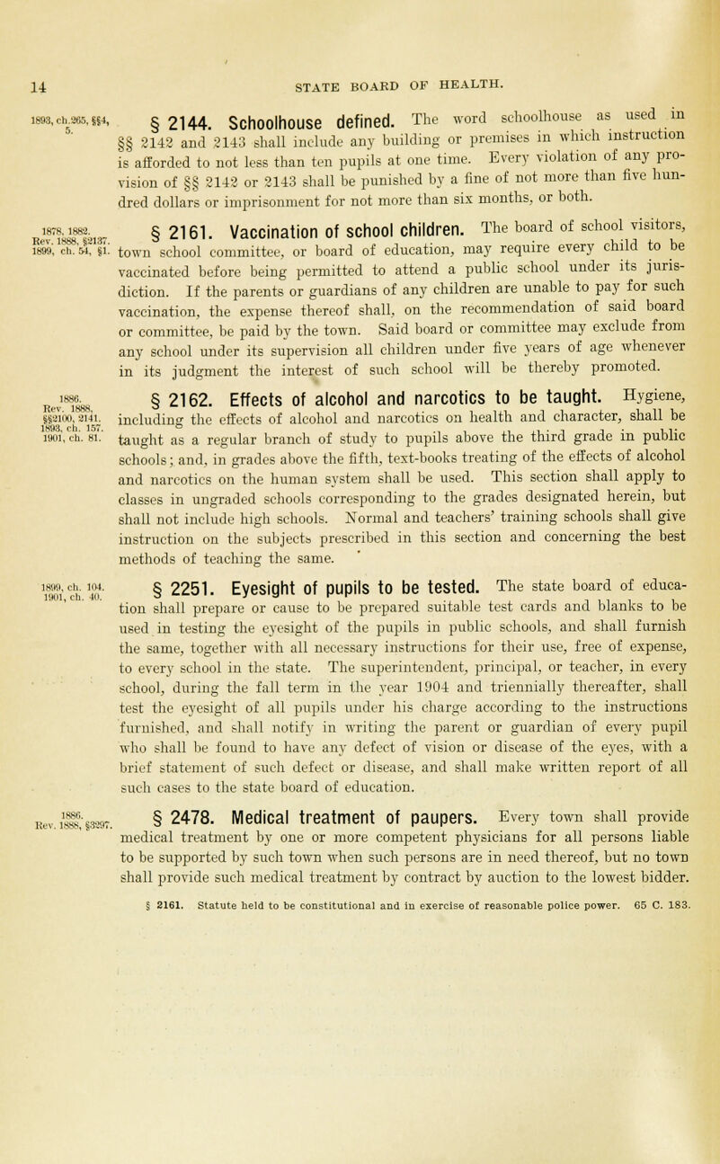 i8B8,ch.265,H4, § 2H4. SchOOlllOUSe defined. The word schoolhouse as used in §§ 2142 and 2143 shall include any building or premises in which instruction is afforded to not less than ten pupils at one time. Every violation of any pro- vision of §§ 2142 or 2143 shall be punished by a fine of not more than five hun- dred dollars or imprisonment for not more than six months, or both. 1878,1888. S 2161 Vaccination Of SChOOl Children. The board of school visitors, ism', ch.'w, si: town school committee, or board of education, may require every child to be vaccinated before being permitted to attend a public school under its juris- diction. If the parents or guardians of any children are unable to pay for such vaccination, the expense thereof shall, on the recommendation of said board or committee, be paid by the town. Said board or committee may exclude from any school under its supervision all children under five years of age whenever in its judgment the interest of such school will be thereby promoted. RevT^ § 2162- Effects of alcohol and narcotics to be taught. Hygiene, 8S2ibo,8i4i. including the effects of alcohol and narcotics on health and character, shall be 1893, ch. 157. & , „ .. . , , . vi- 1901, ch. si. taught as a regular branch of study to pupils above the third grade m public schools; and, in grades above the fifth, text-books treating of the effects of alcohol and narcotics on the human system shall be used. This section shall apply to classes in ungraded schools corresponding to the grades designated herein, but shall not include high schools. Normal and teachers' training schools shall give instruction on the subjectb prescribed in this section and concerning the best methods of teaching the same. llloi ch 40 §2251. Eyesight Of pupils to be tested. The state board of educa- tion shall prepare or cause to be prepared suitable test cards and blanks to be used in testing the eyesight of the pupils in public schools, and shall furnish the same, together with all necessary instructions for their use, free of expense, to every school in the state. The superintendent, principal, or teacher, in every school, during the fall term in the year 1904 and triennially thereafter, shall test the eyesight of all pupils under his charge according to the instructions furnished, and shall notify in writing the parent or guardian of every pupil who shall be found to have any defect of vision or disease of the eyes, with a brief statement of such defect or disease, and shall make written report of all such cases to the state board of education. Rev.iJj8,'s3897. § 2^7^- Medical treatment Of paupers. Every town shall provide medical treatment by one or more competent physicians for all persons liable to be supported by such town when such persons are in need thereof, but no town shall provide such medical treatment by contract by auction to the lowest bidder. § 2161. Statute held to be constitutional and in exercise of reasonable police power. 65 C. 183.