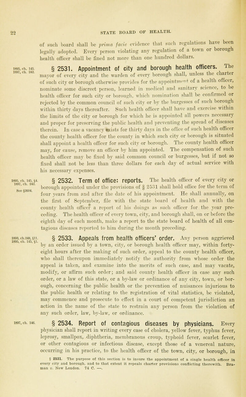 See §2604. 22 STATE BOARD OF HEALTH. of such board shall be prima facie evidence that such regulations have been legally adopted. Every person violating any regulation of a town or borough health officer shall be fined not more than one hundred dollars. Ms, oh. 145 §2531. Appointment of city and borough health officers. The mayor of every city and the warden of every borough shall, unless the charter of such city or borough otherwise provides for the appointment of a health officer, nominate some discreet person, learned in medical and sanitary science, to be health officer for such city or borough, which nomination shall be confirmed or rejected by the common council of such city or by the burgesses of such borough within thirty days thereafter. Such health officer shall have and exercise within the limits of the city or borough for which he is appointed all powers necessary and proper for preserving the public health and preventing the spread of diseases therein. In ease a vacancy axists for thirty days in the office of such health officer the county health officer for the county in which such city or borough is situated shall appoint a health officer for such city or borough. The county health officer may, for cause, remove an officer by him appointed. The compensation of such health officer may be fixed by said common council or burgesses, but if not so fixed shall not be less than three dollars for each day of actual service with his necessary expenses. I895,_ch,hi45,j4. § 2532. Term Of Office; reports. The health officer of every city or borough appointed under the provisions of § 2531 shall hold office for the term of four years from and after the date of his appointment. He shall annually, on the first of September, file with the state board of health and with the county health officer a report of his doings as such officer for the year pre- ceding. The health officer of every town, city, and borough shall, on or before the eighth day of each month, make a report to the state board of health of all con- tagious diseases reported to him during the month preceding. }|?i-<*■«&§»■ § 2533. Appeals from health officers' order. Any person aggrieved by an order issued by a town, city, or borough health officer may, within forty- eight hours after the making of such order, appeal to the county health officer, who shall thereupon immediately notify the authority from whose order the appeal is taken, and examine into the merits of such case, and may vacate, modify, or affirm such order; and said county health officer in ease any such order, or a law of this state, or a by-law or ordinance of any city, town, or bor- ough, concerning the public health or the prevention of nuisances injurious to the public health or relating to the registration of vital statistics, be violated, may commence and prosecute to effect in a court of competent jurisdiction an action in the name of the state to restrain any person from the violation of any such order, law, by-law, or ordinance. 1897, ch. us. §2534. Report of contagious diseases by physicians. Every physician shall report in writing every case of cholera, yellow fever, typhus fever, leprosy, smallpox, diphtheria, membranous croup, typhoid fever, scarlet fever, or other contagious or infectious disease, except those of a venereal nature, occurring in his practice, to the health officer of the town, city, or borough, in § 2531. The purpose of this section is to insure the appointment of a single health officer in every city and borough, and to that extent it repeals charter provisions conflicting therewith. Bra- man v. New London. 74 C. —.