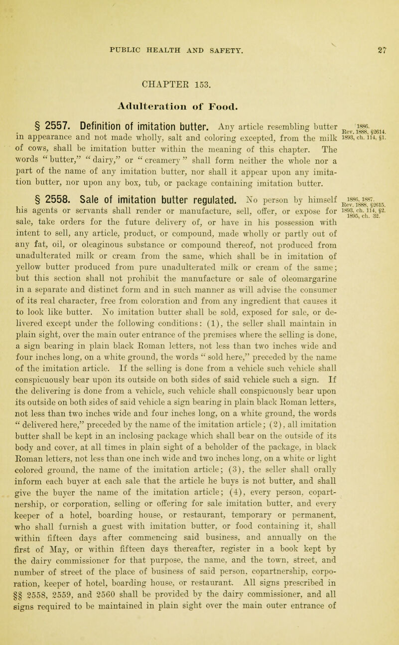 CHAPTER 153. Adulteration of Food. § 2557. Definition Of imitation butter. Any article resembling butter jj^'^gfgagu in appearance and not made wholly, salt and coloring excepted, from the milk ™i <*. i»-V of cows, shall be imitation butter within the meaning of this chapter. The words butter, dairy, or creamery shall form neither the whole nor a part of the name of any imitation butter, nor shall it appear upon any imita- tion butter, nor upon any box, tub, or package containing imitation butter. § 2558. Sale of imitation butter regulated. No person by himself j^f^f^ his agents or servants shall render or manufacture, sell, offer, or expose for 189a, ch.ia, |a! sale, take orders for the future delivery of, or have in his possession with intent to sell, any article, product, or compound, made wholly or partly out of any fat, oil, or oleaginous substance or compound thereof, not produced from unadulterated milk or cream from the same, which shall be in imitation of yellow butter produced from pure unadulterated milk or cream of the same; but this section shall not prohibit the manufacture or sale of oleomargarine in a separate and distinct form and in such manner as will advise the consumer of its real character, free from coloration and from any ingredient that causes it to look like butter. No imitation butter shall be sold, exposed for sale, or de- livered except under the following conditions: (1), the seller shall maintain in plain sight, over the main outer entrance of the premises where the selling is done, a sign bearing in plain black Roman letters, not less than two inches wide and four inches long, on a white ground, the words  sold here, preceded by the name of the imitation article. If the selling is done from a vehicle such vehicle shall conspicuously bear upon its outside on both sides of said vehicle such a sign. If the delivering is done from a vehicle, such vehicle shall conspicuously bear upon its outside on both sides of said vehicle a sign bearing in plain black Koman letters, not less than two inches wide and four inches long, on a white ground, the words  delivered here, preceded by the name of the imitation article; (2). all imitation butter shall be kept in an inclosing package which shall bear on the outside of its body and cover, at all times in plain sight of a beholder of the package, in black Roman letters, not less than one inch wide and two inches long, on a white or light colored ground, the name of the imitation article; (3), the seller shall orally inform each buyer at each sale that the article he buys is not butter, and shall give the buyer the name of the imitation article; (4), every person, copart- nership, or corporation, selling or offering for sale imitation butter, and every keeper of a hotel, boarding house, or restaurant, temporary or permanent, who shall furnish a guest with imitation butter, or food containing it, shall within fifteen days after commencing said business, and annually on the first of May, or within fifteen days thereafter, register in a book kept by the dairy commissioner for that purpose, the name, and the town, street, and number of street of the place of business of said person, copartnership, corpo- ration, keeper of hotel, boarding house, or restaurant. All signs prescribed in §£ 8558, 2559, and 2560 shall be provided by the dairy commissioner, and all signs required to be maintained in plain sight over the main outer entrance of