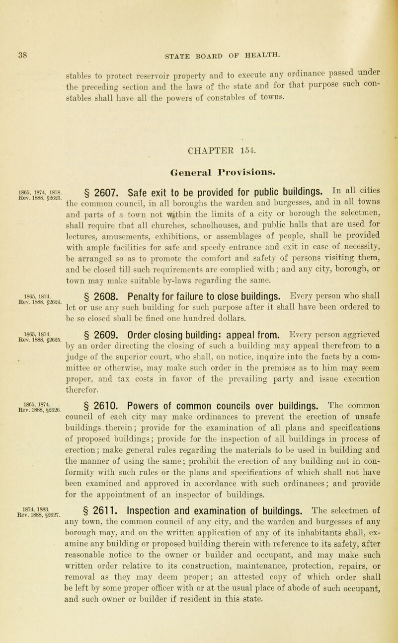 stables to protect reservoir property and to execute any ordinance passed under the preceding section and the laws of the state and for that purpose such con- stables shall have all the powers of constables of towns. CHAPTEE 154. General Provisions. 1866, im,1878. § 2607. Safe exit to be provided for public buildings. In all cities Rev. 1888, §2623. ° r -, -i , i ■ 11 4. the common council, in all boroughs the warden and burgesses, and m all towns and parts of a town not within the limits of a city or borough the selectmen, shall require that all churches, schoolhouses, and public halls that are used for lectures, amusements, exhibitions, or assemblages of people, shall be provided with ample facilities for safe and speedy entrance and exit in case of necessity, be arranged so as to promote the comfort and safety of persons visiting them, and be closed till such requirements are complied with; and any city, borough, or town may make suitable by-laws regarding the same. lees,iht4. §2608. Penalty for failure to close buildings. Every person who shall Re%.1888, §2684 let or use any such building for such purpose after it shall have been ordered to be so closed shall be fined one hundred dollars. Riv658888r§2625 § 2609. 0rder closin9 building; appeal from. Every person aggrieved by an order directing the closing of such a building may appeal therefrom to a judge of the superior court, who shall, on notice, inquire into the facts by a com- mittee or otherwise, may make such order in the premises as to him may seem proper, and tax costs in favor of the prevailing party and issue execution therefor. Rev0i888,7§3626. § 2610. Powers of common councils over buildings. The common council of each city may make ordinances to prevent the erection of unsafe buildings. therein; provide for the examination of all plans and specifications of proposed buildings; provide for the inspection of all buildings in process of erection; make general rules regarding the materials to be used in building and the manner of using the same; prohibit the erection of any building not in con- formity with such rules or the plans and specifications of which shall not have been examined and approved in accordance with such ordinances; and provide for the appointment of an inspector of buildings. B^yffsKSff. § 2611. Inspection and examination of buildings. The selectmen of any town, the common council of any city, and the warden and burgesses of any borough may, and on the written application of any of its inhabitants shall, ex- amine any building or proposed building therein with reference to its safety, after reasonable notice to the owner or builder and occupant, and may make such written order relative to its construction, maintenance, protection, repairs, or removal as they may deem proper; an attested copy of which order shall be left by some proper officer with or at the usual place of abode of such occupant, and such owner or builder if resident in this state.