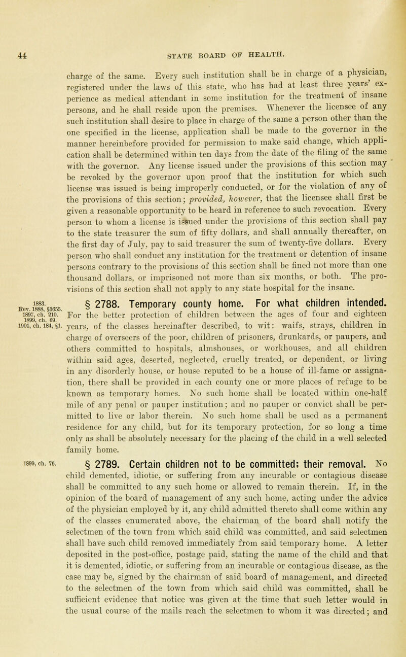 charge of the same. Every such institution shall be in charge of a physician, registered under the laws of this state, who has had at least three years' ex- perience as medical attendant in some institution for the treatment of insane persons, and he shall reside upon the premises. Whenever the licensee of any such institution shall desire to place in charge of the same a person other than the one specified in the license, application shall be made to the governor in the manner hereinbefore provided for permission to make said change, which appli- cation shall be determined within ten days from the date of the filing of the same with the governor. Any license issued under the provisions of this section may be revoked by the governor upon proof that the institution for which such license was issued is being improperly conducted, or for the violation of any of the provisions of this section; provided, however, that the licensee shall first be given a reasonable opportunity to be heard in reference to such revocation. Every person to whom a license is issued under the provisions of this section shall pay to the state treasurer the sum of fifty dollars, and shall annually thereafter, on the first day of July, pay to said treasurer the sum of twenty-five dollars. Every person who shall conduct any institution for the treatment or detention of insane persons contrary to the provisions of this section shall be fined not more than one thousand dollars, or imprisoned not more than six months, or both. The pro- visions of this section shall not apply to any state hospital for the insane. „ i^.«» § 2788. Temporary county home. For what children intended. 1897, ch. 2io. For the better protection of children between the ages of four and eighteen 1899 cb 69 1901, c'h. 184, §i. years, of the classes hereinafter described, to wit: waifs, strays, children in charge of overseers of the poor, children of prisoners, drunkards, or paupers, and others committed to hospitals, almshouses, or workhouses, and all children within said ages, deserted, neglected, cruelly treated, or dependent, or living in any disorderly house, or house reputed to be a house of ill-fame or assigna- tion, there shall be provided in each county one or more places of refuge to be known as temporary homes. No such home shall be located within one-half mile of any penal or pauper institution; and no pauper or convict shall be per- mitted to live or labor therein. No such home shall be used as a permanent residence for any child, but for its temporary protection, for so long a time only as shall be absolutely necessary for the placing of the child in a well selected family home. 1899,ch. 76. §2789. Certain children not to be committed; their removal. No child demented, idiotic, or suffering from any incurable or contagious disease shall be committed to any such home or allowed to remain therein. If, in the opinion of the board of management of any such home, acting under the advice of the physician employed by it, any child admitted thereto shall come within any of the classes enumerated above, the chairman of the board shall notify the selectmen of the town from which said child was committed, and said selectmen shall have such child removed immediately from said temporary home. A letter deposited in the post-office, postage paid, stating the name of the child and that it is demented, idiotic, or suffering from an incurable or contagious disease, as the case may be, signed by the chairman of said board of management, and directed to the selectmen of the town from which said child was committed, shall be sufficient evidence that notice was given at the time that such letter would in the usual course of the mails reach the selectmen to whom it was directed; and