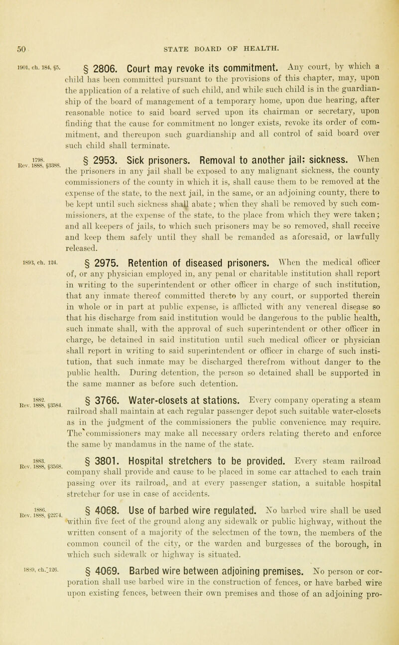 1901, ch. 184, «5. § 2806. Court may revoke its commitment. Any court, by winch a child has been committed pursuant to the provisions of this chapter, may, upon the application of a relative of such child, and while such child is in the guardian- ship of the board of management of a temporary home, upon due hearing, after reasonable notice to said board served upon its chairman or secretary, upon finding that the cause for commitment no longer exists, revoke its order of com- mitment, and thereupon such guardianship and all control of said board over such child shall terminate. , ?l9l-eMao § 2953. Sick prisoners. Removal to another jail; sickness. When Kt'V. 188H, 5-ivyS. . _ . the prisoners in any jail shall be exposed to any malignant sickness, the county commissioners of the county in which it is, shall cause them to be removed at the expense of the state, to the next jail, in the same, or an adjoining county, there to be kept until such sickness shall abate; when they shall be removed by such com- missioners, at the expense of the state, to the place from which they were taken; and all keepers of jails, to which such prisoners may be so removed, shall receive and keep them safely until they shall be remanded as aforesaid, or lawfully released. 1893, ch. i3-i. § 2975. Retention of diseased prisoners. When the medical officer of, or any physician employed in, any penal or charitable institution shall report in writing to the superintendent or other officer in charge of such institution, that any inmate thereof committed thereto by any court, or supported therein in whole or in part at public expense, is afflicted with any venereal disease so that his discharge from said institution would lie dangerous to the public health, such inmate shall, with the approval of such superintendent or other officer in charge, be detained in said institution until such medical officer or physician shall report in writing to said superintendent or officer in charge of such insti- tution, that such inmate may be discharged therefrom without danger to the public health. During detention, the person so detained shall be supported in the same manner as before such detention. ,. }§&•««*. §3766. Water-ClOSetS at Stations. Every company operating a steam K6V, INNS, s;>>>n4. w railroad shall maintain at each regular passenger depot such suitable water-closets as in the judgment of the commissioners the public convenience may require. The*commissioners may make all necessary orders relating thereto and enforce the same by mandamus in the name of the state. i|B|. § 3801. Hospital Stretchers to be provided. Every steam railroad lii v. 1888, §3508. ° „ .\ , , -, company shall provide and cause to be placed m some car attached to each tram passing' over its railroad, and at every passenger station, a suitable hospital stretcher !<<r use in case of accidents. 1886. Rev. 1888, §22M. § 4068. Use Of barbed Wire regulated. No barbed wire shall be used within five feet of the ground along any sidewalk or public highway, without the written consent of a majority of the selectmen of the town, the members of the common council of the city, or the warden and burgesses of the borough, in which such sidewalk or highway is situated. 1839, ch.:i26. § 4069. Barbed wire between adjoining premises. No person or cor- poration shall use barbed wire in the construction of fences, or have barbed wire upon existing fences, between their own premises and those of an adjoining pro-