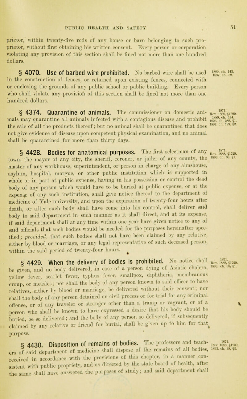 prietor, within twenty-five rods of any house or barn belonging to such pro- prietor, without first obtaining his written consent. Every person or corporation violating any provision of this section shall be fined not more than one hundred dollars. § 4070. Use Of barbed Wire prohibited. No barbed wire shall be used ^2;. a in the construction of fences, or retained upon existing fences, connected with or enclosing the grounds of any public school or public building. Every person who shall violate any provision of this section shall be fined not more than one hundred dollars. § 4374. Quarantine Of animals. The commissioner on domestic ani- R,v ^s. S„1M. mals may quarantine all animals infected with a contagious disease and prohibit 14^'','i',i'.jhs4^i. the sale of all the products thereof; but no animal shall be quarantined that does 1897'chi m-§2- not give evidence of disease upon competent physical examination, and no animal shall be quarantined for more than thirty days. § 4428. Bodies for anatomical purposes. The first selectman of any j^m^am. town, the mayor of any city, the sheriff, coroner, or jailer of any county, the 1898, eh. s§, «i- master of any workhouse, superintendent, or person in charge of any almshouse, asylum, hospital, morgue, or other public institution which is supported in whole or in part at public expense, having in his possession or control the dead body of any person which would have to be buried at public expense, or at the expense of any such institution, shall give notice thereof to the department of medicine of Yale university, and upon the expiration of twenty-four hours after death, or after such body shall have come into his control, shall deliver said body to said department in such manner as it shall direct, and at its expense, if said department shall at any time within one year have given notice to any of said officials that such bodies would be needed for the purposes hereinafter spec- ified; provided, that such bodies shall not have been claimed by any relative, either by blood or marriage, or any legal representative of such deceased person, within the said period of twenty-four hours. § 4429. When the delivery of bodies is prohibited. No notice shall I(l, .'^ S,T,U he given, and no body delivered, m ease of a person dying of Asiatic cholera. iS9S.ch.38..i. yellow fever, scarlet' fever, typhus fever, smallpox, diphtheria, membranous croup, or measles; nor shall the body of any person known to said officer to have relatives, either by blood or marriage, be delivered without their consent; nor shall the body of any person detained on civil process or for trial for any criminal offense, or of any traveler or stranger other than a tramp or vagrant, or of a t person who shall be known to have expressed a desire that his body should be buried, be so delivered; and the body of any person so delivered, if subsequently claimed by any relative or friend for burial, shall be given up to him for that^ purpose. S 4430 Disposition of remains of bodies. The professors and teach- „„.Jg^ ers of said department of medicine shall dispose of the remains of all bodies, 1893. ch, 34 sa received in accordance with the provisions of this chapter, in a manner con- sistent with public propriety, and as directed by the state board of health, after the same shall have answered the purposes of study; and said department shall