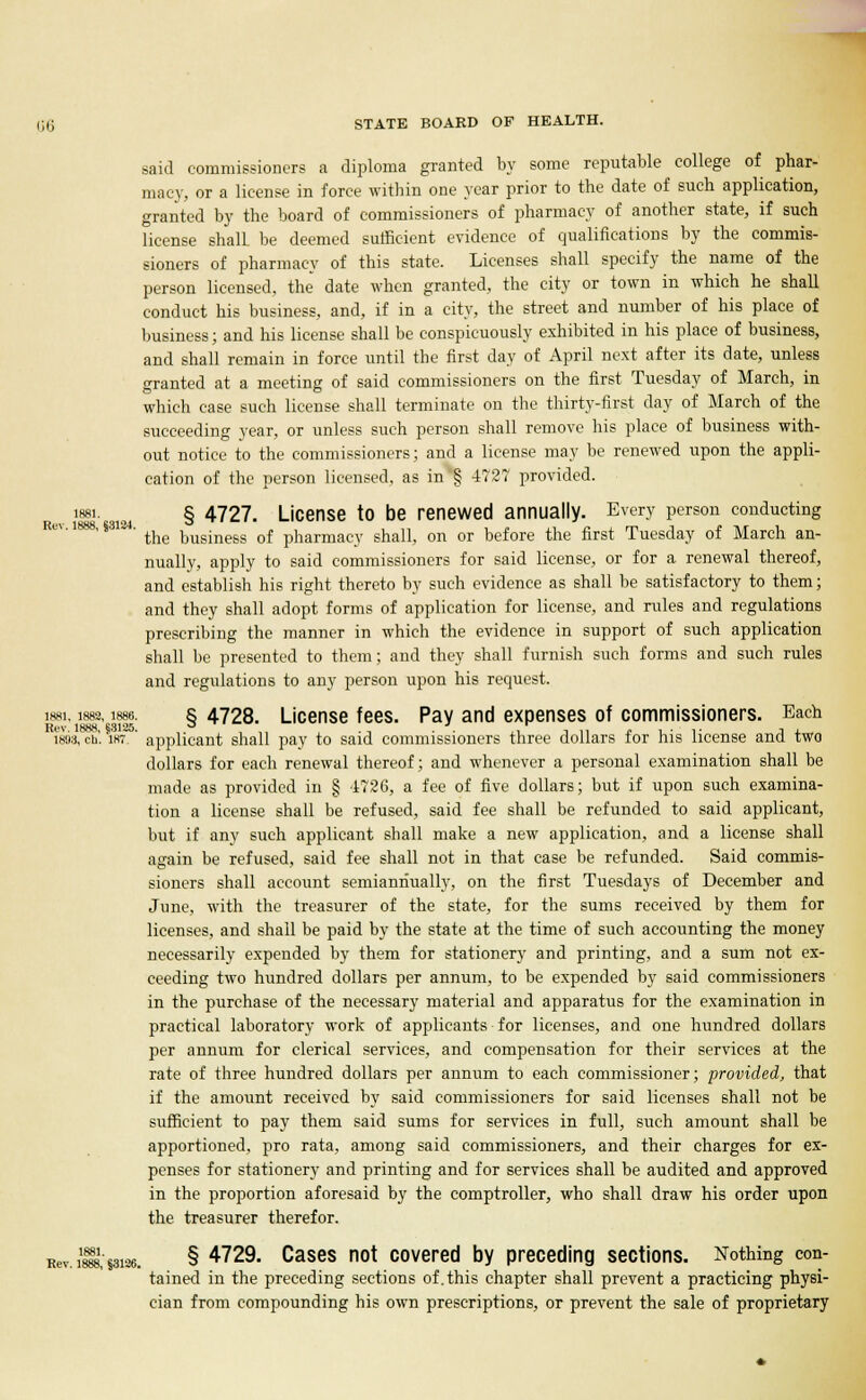 156 said commissioners a diploma granted by some reputable college of phar- macy, or a license in force within one year prior to the date of such application, granted by the board of commissioners of pharmacy of another state, if such license shall, be deemed sufficient evidence of qualifications by the commis- sioners of pharmacy of this state. Licenses shall specify the name of the person licensed, the date when granted, the city or town in which he shall conduct his business, and, if in a city, the street and number of his place of business; and his license shall be conspicuously exhibited in his place of business, and shall remain in force until the first day of April next after its date, unless granted at a meeting of said commissioners on the first Tuesday of March, in which case such license shall terminate on the thirty-first day of March of the succeeding year, or unless such person shall remove his place of business with- out notice to the commissioners; and a license may be renewed upon the appli- cation of the person licensed, as in'§ -1727 provided. ^ i88i. § 4727. License to be renewed annually. Every person conducting 4' the business of pharmacy shall, on or before the first Tuesday of March an- nually, apply to said commissioners for said license, or for a renewal thereof, and establish his right thereto by such evidence as shall be satisfactory to them; and they shall adopt forms of application for license, and rules and regulations prescribing the manner in which the evidence in support of such application shall be presented to them; and they shall furnish such forms and such rules and regulations to any person upon his request. i88i, 1882,1886. § 4728. License fees. Pay and expenses of commissioners. Each 1898, ch. 187.' applicant shall pay to said commissioners three dollars for his license and two dollars for each renewal thereof; and whenever a personal examination shall be made as provided in § 1726, a fee of five dollars; but if upon such examina- tion a license shall be refused, said fee shall be refunded to said applicant, but if any such applicant shall make a new application, and a license shall again be refused, said fee shall not in that case be refunded. Said commis- sioners shall account semiannually, on the first Tuesdays of December and June, with the treasurer of the state, for the sums received by them for licenses, and shall be paid by the state at the time of such accounting the money necessarily expended by them for stationery and printing, and a sum not ex- ceeding two hundred dollars per annum, to be expended by said commissioners in the purchase of the necessary material and apparatus for the examination in practical laboratory work of applicants for licenses, and one hundred dollars per annum for clerical services, and compensation for their services at the rate of three hundred dollars per annum to each commissioner; provided, that if the amount received by said commissioners for said licenses shall not be sufficient to pay them said sums for services in full, such amount shall be apportioned, pro rata, among said commissioners, and their charges for ex- penses for stationery and printing and for services shall be audited and approved in the proportion aforesaid by the comptroller, who shall draw his order upon the treasurer therefor. Rev. iH,ssi26. § 4729 CaSeS n0* covered &Y preceding Sections. Nothing con- tained in the preceding sections of. this chapter shall prevent a practicing physi- cian from compounding his own prescriptions, or prevent the sale of proprietary