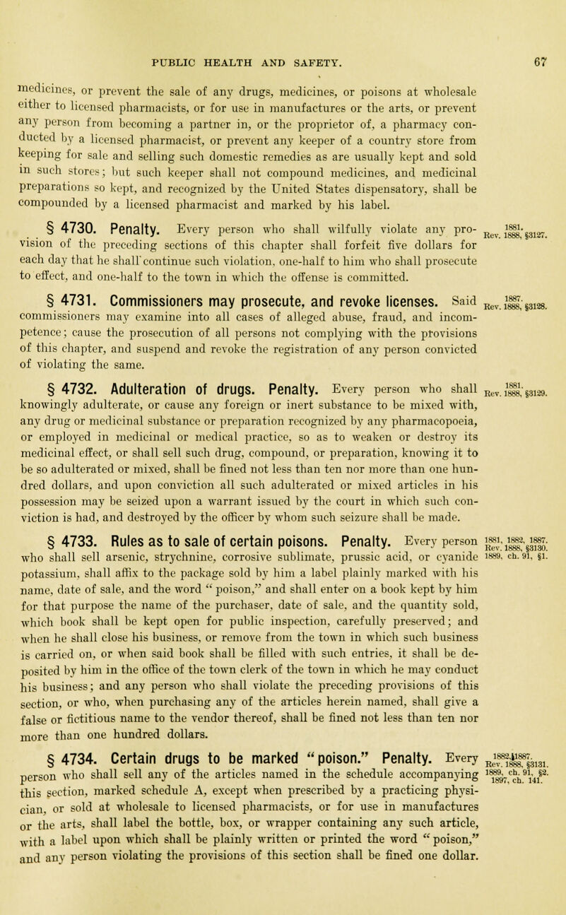 Eev. 1888, §318T. medicines, or prevent the sale of any drugs, medicines, or poisons at wholesale either to licensed pharmacists, or for use in manufactures or the arts, or prevent any person from becoming a partner in, or the proprietor of, a pharmacy con- ducted by a licensed pharmacist, or prevent any keeper of a country store from keeping for sale and selling such domestic remedies as are usually kept and sold m such stores; but such keeper shall not compound medicines, and medicinal preparations so kept, and recognized by the United States dispensatory, shall be compounded by a licensed pharmacist and marked by his label. § 4730. Penalty. Every person who shall wilfully violate any pro- ijjgj- vision of the preceding sections of this chapter shall forfeit five dollars for each day that he shall'continue such violation, one-half to him who shall prosecute to effect, and one-half to the town in which the offense is committed. § 4731. Commissioners may prosecute, and revoke licenses. Said Rev i1^;^^. commissioners may examine into all cases of alleged abuse, fraud, and incom- petence ; cause the prosecution of all persons not complying with the provisions of this chapter, and suspend and revoke the registration of any person convicted of violating the same. § 4732. Adulteration of drugs. Penalty. Every person who shall Hev.iXssi29. knowingly adulterate, or cause any foreign or inert substance to be mixed with, any drug or medicinal substance or preparation recognized by any pharmacopoeia, or employed in medicinal or medical practice, so as to weaken or destroy its medicinal effect, or shall sell such drug, compound, or preparation, knowing it to be so adulterated or mixed, shall be fined not less than ten nor more than one hun- dred dollars, and upon conviction all such adulterated or mixed articles in his possession may be seized upon a warrant issued by the court in which such con- viction is had, and destroyed by the officer by whom such seizure shall be made. § 4733. Rules as to sale of certain poisons. Penalty. Every person ^11^^: who shall sell arsenic, strychnine, corrosive sublimate, prussic acid, or cyanide isss. ch. in, §i. potassium, shall affix to the package sold by him a label plainly marked with his name, date of sale, and the word poison, and shall enter on a book kept by him for that purpose the name of the purchaser, date of sale, and the quantity sold, which book shall be kept open for public inspection, carefully preserved; and when he shall close his business, or remove from the town in which such business is carried on, or when said book shall be filled with such entries, it shall be de- posited by him in the office of the town clerk of the town in which he may conduct his business; and any person who shall violate the preceding provisions of this section, or who, when purchasing any of the articles herein named, shall give a false or fictitious name to the vendor thereof, shall be fined not less than ten nor more than one hundred dollars. § 4734. Certain drugs to be marked poison. Penalty. Every Re\f~^131 person who shall sell any of the articles named in the schedule accompanying 1^?<^*5^ this section, marked schedule A, except when prescribed by a practicing physi- cian or sold at wholesale to licensed pharmacists, or for use in manufactures or the arts, shall label the bottle, box, or wrapper containing any such article, with a label upon which shall be plainly written or printed the word poison, and any person violating the provisions of this section shall be fined one dollar.