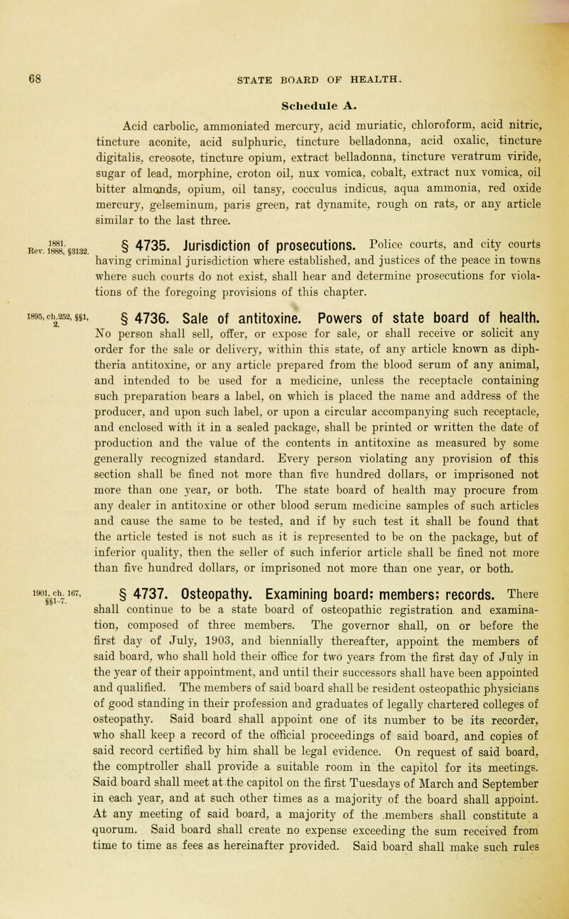 Schedule A. Acid carbolic, ammoniated mercury, acid muriatic, chloroform, acid nitric, tincture aconite, acid sulphuric, tincture belladonna, acid oxalic, tincture digitalis, creosote, tincture opium, extract belladonna, tincture veratrum viride, sugar of lead, morphine, croton oil, nux vomica, cobalt, extract nux vomica, oil bitter almonds, opium, oil tansy, cocculus indicus, aqua ammonia, red oxide mercury, gelseminum, paris green, rat dynamite, rough on rats, or any article similar to the last three. Rev. i$m.3132. § 4735. Jurisdiction Of prosecutions. Police courts, and city courts having criminal jurisdiction where established, and justices of the peace in towns where such courts do not exist, shall hear and determine prosecutions for viola- tions of the foregoing provisions of this chapter. wn.djjSH.ui. § 4736. Sale of antitoxine. Powers of state board of health. No person shall sell, offer, or expose for sale, or shall receive or solicit any order for the sale or delivery, within this state, of any article known as diph- theria antitoxine, or any article prepared from the blood serum of any animal, and intended to be used for a medicine, unless the receptacle containing such preparation bears a label, on which is placed the name and address of the producer, and upon such label, or upon a circular accompanying such receptacle, and enclosed with it in a sealed package, shall be printed or written the date of production and the value of the contents in antitoxine as measured by some generally recognized standard. Every person violating any provision of this section shall be fined not more than five hundred dollars, or imprisoned not more than one year, or both. The state board of health may procure from any dealer in antitoxine or other blood serum medicine samples of such articles and cause the same to be tested, and if by such test it shall be found that the article tested is not such as it is represented to be on the package, but of inferior quality, then the seller of such inferior article shall be fined not more than five hundred dollars, or imprisoned not more than one year, or both. iwch.167, § 4737. Osteopathy. Examining board; members; records. There shall continue to be a state board of osteopathic registration and examina- tion, composed of three members. The governor shall, on or before the first day of July, 1903, and biennially thereafter, appoint the members of said board, who shall hold their office for two years from the first day of July in the year of their appointment, and until their successors shall have been appointed and qualified. The members of said board shall be resident osteopathic physicians of good standing in their profession and graduates of legally chartered colleges of osteopathy. Said board shall appoint one of its number to be its recorder, who shall keep a record of the official proceedings of said board, and copies of said record certified by him shall be legal evidence. On request of said board, the comptroller shall provide a suitable room in the capitol for its meetings. Said board shall meet at the capitol on the first Tuesdays of March and September in each year, and at such other times as a majority of the board shall appoint. At any meeting of said board, a majority of the members shall constitute a quorum. Said board shall create no expense exceeding the sum received from time to time as fees as hereinafter provided. Said board shall make such rules