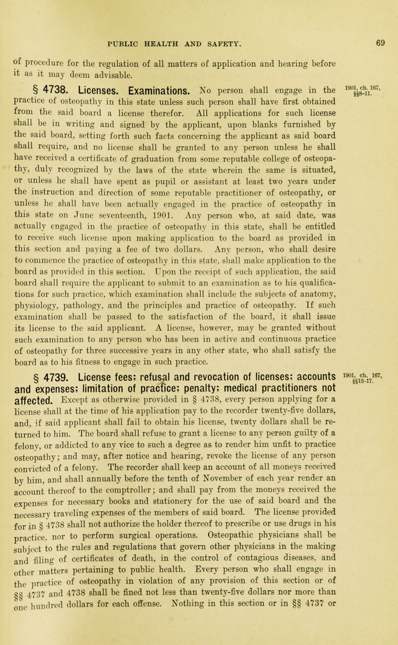 of procedure for the regulation of all matters of application and hearing before it as it may deem advisable. § 4738. Licenses. Examinations. No person shall engage in the 190^h11167' practice of osteopathy in this state unless such person shall have first obtained from the said board a license therefor. All applications for such license shall be in writing and signed by the applicant, upon blanks furnished by the said board, setting forth such facts concerning the applicant as said board shall require, and no license shall be granted to any person unless he shall have received a certificate of graduation from some reputable college of osteopa- thy, duly recognized by the laws of the state wherein the same is situated, or unless he shall have spent as pupil or assistant at least two years under the instruction and direction of some reputable practitioner of osteopathy, or unless he shall have been actually engaged in the practice of osteopathy in this state on June seventeenth, 1901. Any person who, at said date, was actually engaged in the practice of osteopathy in this state, shall be entitled to receive such license upon making application to the board as provided in this section and paying a fee of two dollars. Any person, who shall desire to commence the practice of osteopathy in this state, shall make application to the board as provided in this section. Upon the receipt of such application, the said board shall require the applicant to submit to an examination as to his qualifica- tions for such practice, which examination shall include the subjects of anatomy, physiology, pathology, and the principles and practice of osteopathy. If such examination shall be passed to the satisfaction of the board, it shall issue its license to the said applicant. A license, however, may be granted without such examination to any person who has been in active and continuous practice of osteopathy for three successive years in any other state, who shall satisfy the board as to his fitness to engage in such practice. § 4739. License fees; refusal and revocation of licenses; accounts m\^\7m' and expenses; limitation of practice; penalty; medical practitioners not affected. Except as otherwise provided in § 4738, every person applying for a license shall at the time of his application pay to the recorder twenty-five dollars, and, if said applicant shall fail to obtain his license, twenty dollars shall be re- turned to him. The board shall refuse to grant a license to any person guilty of a felonv, or addicted to any vice to such a degree as to render him unfit to practice osteopathy; and may, after notice and hearing, revoke the license of any person convicted of a felony. The recorder shall keep an account of all moneys received by him, and shall annually before the tenth of November of each year render an account thereof to the comptroller; and shall pay from the moneys received the expenses for necessary books and stationery for the use of said board and the necessary traveling expenses of the members of said board. The license provided for in § 473S shall not authorize the holder thereof to prescribe or use drugs in his practice, nor to perform surgical operations. Osteopathic physicians shall be subiect to the rules and regulations that govern other physicians in the making and filing of certificates of death, in the control of contagious diseases, and other matters pertaining to public health. Every person who shall engage in the practice of osteopathy in violation of any provision of this section or of gg 4737 and 4738 shall be fined not less than twenty-five dollars nor more than one hundred dollars for each offense. Nothing in this section or in §§ 4737 or