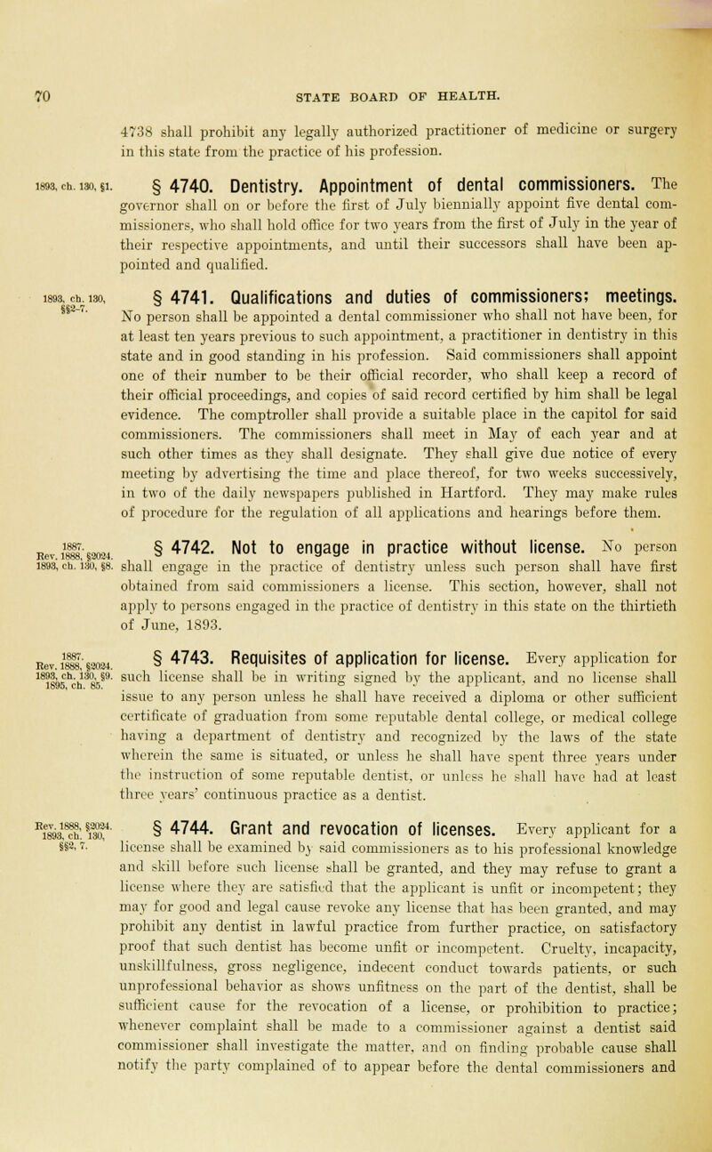 4738 shall prohibit any legally authorized practitioner of medicine or surgery in this state from the practice of his profession. less, ch. i3o, §1. § 4740. Dentistry. Appointment of dental commissioners. The governor shall on or before the first of July biennially appoint five dental com- missioners, who shall hold office for two years from the first of July in the year of their respective appointments, and until their successors shall have been ap- pointed and qualified. 1893, ch. lso, §4741. Qualifications and duties of commissioners; meetings. No person shall be appointed a dental commissioner who shall not have been, for at least ten years previous to such appointment, a practitioner in dentistry in this state and in good standing in his profession. Said commissioners shall appoint one of their number to be their official recorder, who shall keep a record of their official proceedings, and copies of said record certified by him shall be legal evidence. The comptroller shall provide a suitable place in the capitol for said commissioners. The commissioners shall meet in May of each year and at such other times as they shall designate. They shall give due notice of every meeting by advertising the time and place thereof, for two weeks successively, in two of the daily newspapers published in Hartford. They may make rules of procedure for the regulation of all applications and hearings before them. Rev. 1888, §2024. § 4742. Not to engage in practice without license. No person 1893, ch. Ian, 88. shall engage in the practice of dentistry unless such person shall have first obtained from said commissioners a license. This section, however, shall not apply to persons engaged in the practice of dentistry in this state on the thirtieth of June, 1893. Rev. S§2024. § 4743- Requisites of application for license. Every application for 18?^ech-j3lie§9- sucn license shall be in writing signed by the applicant, and no license shall 1895, ch. 85. o c . i i issue to any person unless he shall have received a diploma or other sufficient certificate of graduation from some reputable dental college, or medical college having a department of dentistry and recognized by the laws of the state wherein the same is situated, or unless he shall have spent three years under the instruction of some reputable dentist, or unless he shall have had at least three years' continuous practice as a dentist. Hi«1h'. *m' § 4744' Grant and revocation Of licenses. Every applicant for a » • license shall be examined by said commissioners as to his professional knowledge and skill before such license shall be granted, and they may refuse to grant a license where they are satisfied that the applicant is unfit or incompetent; they may for good and legal cause revoke any license that has been granted, and may prohibit any dentist in lawful practice from further practice, on satisfactory proof that such dentist has become unfit or incompetent. Cruelty, incapacity, unskillfulness, gross negligence, indecent conduct towards patients, or such unprofessional behavior as shows unfitness on the part of the dentist, shall be sufficient cause for the revocation of a license, or prohibition to practice; whenever complaint shall be made to a commissioner against a dentist said commissioner shall investigate the matter, and on finding probable cause shall notify the party complained of to appear before the dental commissioners and