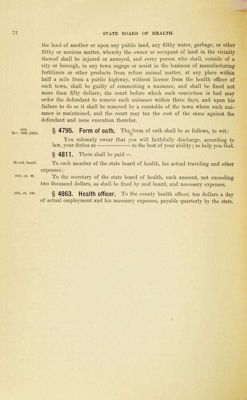 the land of another or upon any public land, an)- filthy water, garbage, or other filthy or noxious matter, whereby the owner or occupant of land in the vicinity thereof shall be injured or annoyed, and every person who shall, outside of a city or borough, in any town engage or assist in the business of manufacturing fertilizers or other products from refuse animal matter, at any place within half a mile from a public highway, without license from the health officer of such town, shall be guilty of committing a nuisance, and shall be fined not more than fifty dollars; the court before which such conviction is had may order the defendant to remove such nuisance within three days, and upon his failure to do so it shall be removed by a constable of the town where such nui- sance is maintained, and the court may tax the cost of the same against the defendant and issue execution therefor. Eev. !»S; $3284. § 4795. Form Of Oath. The form of oath shall be as follows, to wit: You solemnly swear that you will faithfully discharge, according to law, your duties as to the best of your ability; so help you God. § 4811. There shall be paid — Health board. To each member of the state board of health, his actual traveling and other expenses; looi, ib. 98. To the secretary of the state board of health, such amount, not exceeding two thousand dollars, as shall be fixed by said board, and necessary expenses. 1898, ch. 248. § 4863. Health Officer. To the county health officer, ten dollars a day of actual employment and his necessary expenses, payable quarterly by the state.