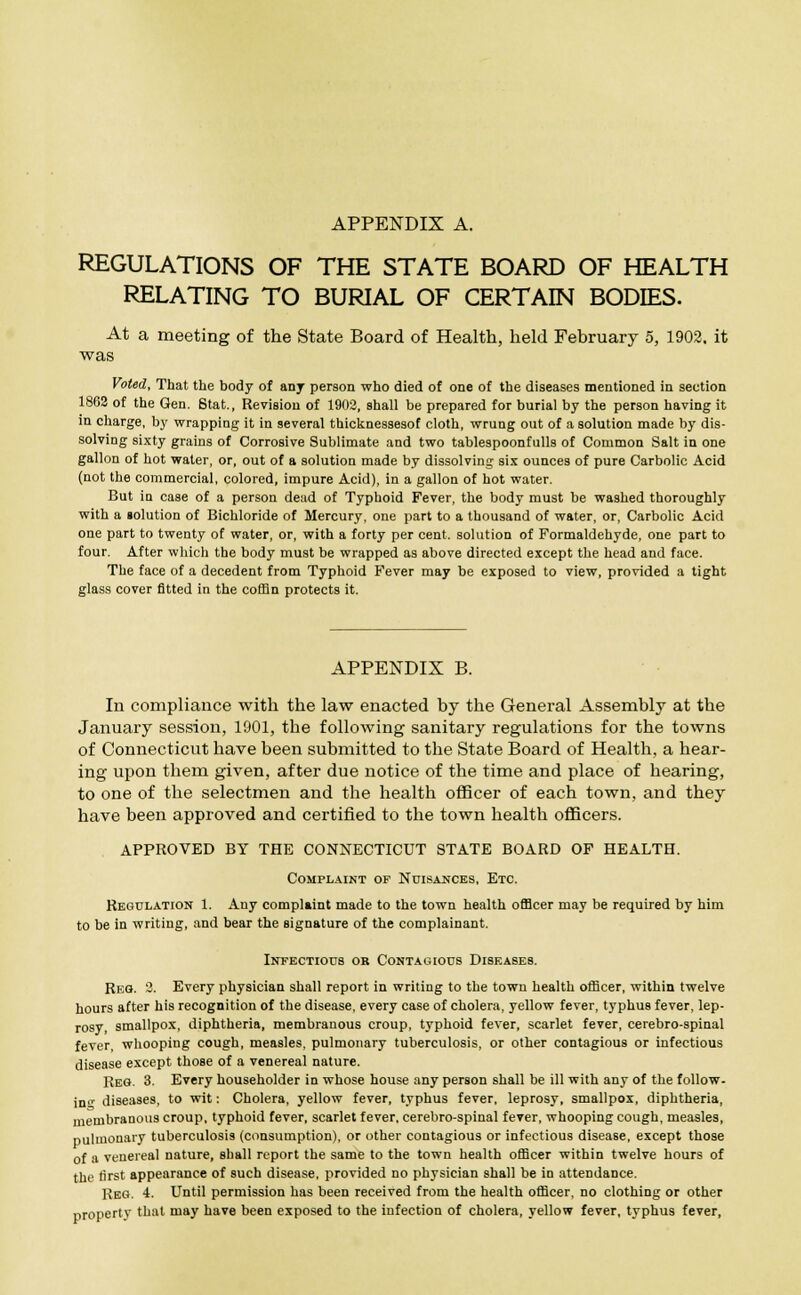 APPENDIX A. REGULATIONS OF THE STATE BOARD OF HEALTH RELATING TO BURIAL OF CERTAIN BODIES. At a meeting of the State Board of Health, held February 5, 1902. it was Voted, That the body of any person who died of one of the diseases mentioned in section 1862 of the Gen. Stat., Revision of 1902, shall be prepared for burial by the person having it in charge, by wrapping it in several thicknessesof cloth, wrung out of a solution made by dis- solving sixty grains of Corrosive Sublimate and two tablespoonfulls of Common Salt in one gallon of hot water, or, out of a solution made by dissolving six ounces of pure Carbolic Acid (not the commercial, colored, impure Acid), in a gallon of hot water. But in case of a person dead of Typhoid Fever, the body must be washed thoroughly with a iolution of Bichloride of Mercury, one part to a thousand of water, or, Carbolic Acid one part to twenty of water, or, with a forty per cent, solution of Formaldehyde, one part to four. After which the body must be wrapped as above directed except the head and face. The face of a decedent from Typhoid Fever may be exposed to view, provided a tight glass cover fitted in the coffin protects it. APPENDIX B. In compliance with the law enacted by the General Assembly at the January session, 1901, the following sanitary regulations for the towns of Connecticut have been submitted to the State Board of Health, a hear- ing upon them given, after due notice of the time and place of hearing, to one of the selectmen and the health officer of each town, and they have been approved and certified to the town health officers. APPROVED BY THE CONNECTICUT STATE BOARD OF HEALTH. Complaint op Nuisances, Etc. Regulation 1. Any complaint made to the town health officer may be required by him to be in writing, and bear the signature of the complainant. Infectious or Contagious Diseases. Reg. 2. Every physician shall report in writing to the town health officer, within twelve hours after his recognition of the disease, every case of cholera, yellow fever, typhus fever, lep- rosy, smallpox, diphtheria, membranous croup, typhoid fever, scarlet fever, cerebro-spinal fever, whooping cough, measles, pulmonary tuberculosis, or other contagious or infectious disease except those of a venereal nature. Reg. 3. Every householder in whose house any person shall be ill with any of the follow. in<T diseases, to wit: Cholera, yellow fever, typhus fever, leprosy, smallpox, diphtheria, membranous croup, typhoid fever, scarlet fever, cerebro-spinal fever, whooping cough, measles, pulmonary tuberculosis (consumption), or other contagious or infectious disease, except those of a venereal nature, shall report the same to the town health officer within twelve hours of the rirst appearance of such disease, provided no physician shall be in attendance. Reg. 4. Until permission has been received from the health officer, no clothing or other propertv thai may have been exposed to the infection of cholera, yellow fever, typhus fever,