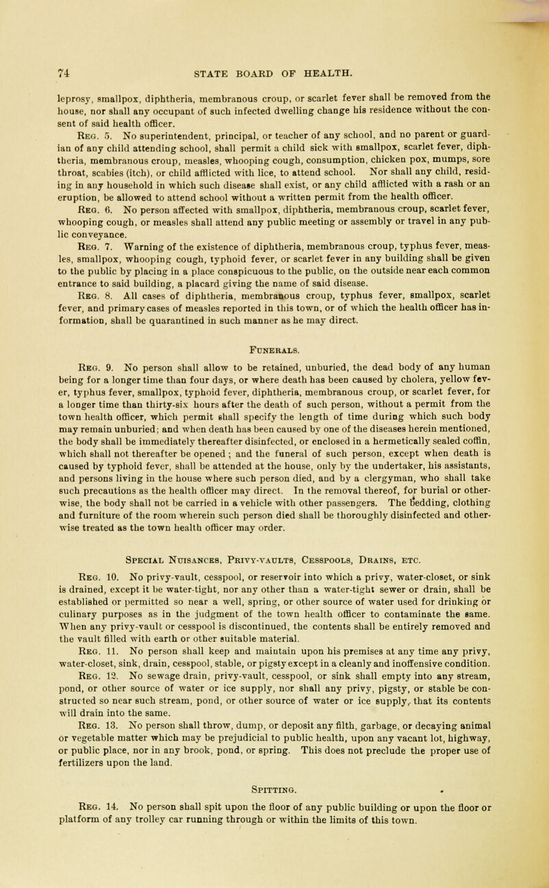 leprosy, smallpox, diphtheria, membranous croup, or scarlet fever shall be removed from the house, nor shall any occupant of such infected dwelling change his residence without the con- sent of said health officer. Reg. 5. No superintendent, principal, or teacher of any school, and no parent or guard- ian of any child attending school, shall permit a child sick with smallpox, scarlet fever, diph- theria, membranous croup, measles, whooping cough, consumption, chicken pox, mumps, sore throat, scabies (itch), or child afflicted with lice, to attend school. Nor shall any child, resid- ing in any household in which such disease shall exist, or any child afflicted with a rash or an eruption, be allowed to attend school without a written permit from the health officer. Req. 6. No person affected with smallpox, diphtheria, membranous croup, scarlet fever, whooping cough, or measles shall attend any public meeting or assembly or travel in any pub- lic conveyance. Reg. 7. Warning of the existence of diphtheria, membranous croup, typhus fever, meas- les, smallpox, whooping cough, typhoid fever, or scarlet fever in any building shall be given to the public by placing in a place conspicuous to the public, on the outside near each common entrance to said building, a placard giving the name of said disease. Reg. 8. All cases of diphtheria, membranous croup, typhus fever, smallpox, scarlet fever, and primary cases of measles reported in this town, or of which the health officer has in- formation, shall be quarantined in such manner as he may direct. Funerals. Reg. 9. No person shall allow to be retained, unburied, the dead body of any human being for a longer time than four days, or where death has been caused by cholera, yellow fev- er, typhus fever, smallpox, typhoid fever, diphtheria, membranous croup, or scarlet fever, for a longer time than thirty-six hours after the death of such person, without a permit from the town health officer, which permit shall specify the length of time during which such body may remain unburied; and when death has been caused by one of the diseases herein mentioned, the body shall be immediately thereafter disinfected, or enclosed in a hermetically sealed coffin, which shall not thereafter be opened ; and the funeral of such person, except when death is caused by typhoid fever, shall be attended at the house, only by the undertaker, his assistants, and persons living in the house where such person died, and by a clergyman, who shall take such precautions as the health officer may direct. In the removal thereof, for burial or other- wise, the body shall not be carried in a vehicle with other passengers. The bedding, clothing and furniture of the room wherein such person died shall be thoroughly disinfected and other- wise treated as the town health officer may order. Special Nuisances, Privy-vaults, Cesspools, Drains, etc. Reg. 10. No privy-vault, cesspool, or reservoir into which a privy, water-closet, or sink is drained, except it be water-tight, nor any other than a water-tight sewer or drain, shall be established or permitted so near a well, spring, or other source of water used for drinking or culinary purposes as in the judgment of the town health officer to contaminate the same. When any privy-vault or cesspool is discontinued, the contents shall be entirely removed and the vault filled with earth or other suitable material. Reg. 11. No person shall keep and maintain upon his premises at any time any privy, water-closet, sink, drain, cesspool, stable, or pigsty except in a cleanly and inoffensive condition. Reg. 12. No sewage drain, privy-vault, cesspool, or sink shall empty into any stream, pond, or other source of water or ice supply, nor shall any privy, pigsty, or stable be con- structed so near such stream, pond, or other source of water or ice supply,, that its contents will drain into the same. Reg. 13. No person shall throw, dump, or deposit any filth, garbage, or decaying animal or vegetable matter which may be prejudicial to public health, upon any vacant lot, highway, or public place, nor in any brook, pond, or spring. This does not preclude the proper use of fertilizers upon the land. Spitting. Reg. 14 No person shall spit upon the floor of any public building or upon the floor or platform of any trolley car running through or within the limits of this town.