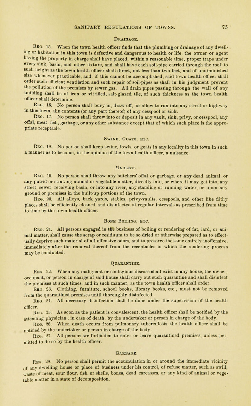 Drainage. Rbg. 15. When the town health officer finds that the plumbing or drainage of any dwell- ing or habitation in this town is defective and dangerous to health or life, the owner or agent having the property in charge shall have placed, within a reasonable time, proper traps under every sink, basin, and other fixture, and shall have each soil-pipe carried through the roof to such height as the town health officer shall direct, not less than two feet, and of undiminished size whenever practicable, and, if this cannot be accomplished, said town health officer shall order such efficient ventilation and such repair of soil-pipes as shall in his judgment prevent the pollution of the premises by sewer gas. All drain pipes passing through the wall of any building shall be of iron or vitrified, salt-glazed tile, of such thickness as the town health officer shall determine. Reg. 16. No person shall bury in, draw off, or allow to run into any street or highway in this town, the contents (or any part thereof) of any cesspool or sink. Reg. 17. No person shall throw into or deposit in any vault, sink, privy, or cesspool, any offal, meat, fish, garbage, or any other substance except that of which such place is the appro- priate receptacle. Swine, Goats, etc. Reg. 18. No person shall keep swine, fowls, or goats in any locality in this town in such a manner as to become, in the opinion of the town health officer, a nuisance. Markets. Reg. 19. No person shall throw any butchers' offal or garbage, or any dead animal, or any putrid or stinking animal or vegetable matter, directly into, or where it may get into, any street, sewer, receiving basin, or into any river, any standing or running water, or upon any ground or premises in the built-up portions of the town. Reg. 20. All alleys, back yards, stables, privy-vaults, cesspools, and other like filthy places shall be efficiently cleaned and disinfected at regular intervals as prescribed from time to time by the town health officer. Bone Boiling, etc. Reg. 21. All persons engaged in thv business of boiling or rendering of fat, lard, or ani- mal matter, shall cause the scrap or residuum to be so dried or otherwise prepared as to effect- ually deprive such material of all offensive odors, and to preserve the same entirely inoffensive, immediately after the removal thereof from the receptacles in which the rendering process may be conducted. Quarantine. Reg. 22. When any malignant or contagious disease shall exist in any house, the owner, occupant, or person in charge of said house shall carry out such quarantine and shall disinfect the premises at such times, and in such manner, as the town health officer shall order. Reg. 23. Clothing, furniture, school books, library books, etc., must not be removed from the quarantined premises until thoroughly disinfected. Reg. 21. All necessary disinfection shall be done under the supervision of the health officer. Reg. 25. As soon as the patient is convalescent, the health officer shall be notified by the attending physician ; in case of death, by the undertaker or person in charge of the body. Reg. 26. When death occurs from pulmonary tuberculosis, the health officer shall be notified by the undertaker or person in charge of the body. Reg. 37. All persons are forbidden to enter or leave quarantined premises, unless per- mitted to do so by the health officer. Garbage. Reg. 28. No person shall permit the accumulation in or around the immediate vicinity of any dwelling house or place of business under his control, of refuse matter, such as swill, waste of meat, sour flour, fish or shells, bones, dead carcasses, or any kind of animal or vege- table matter in a state of decomposition.