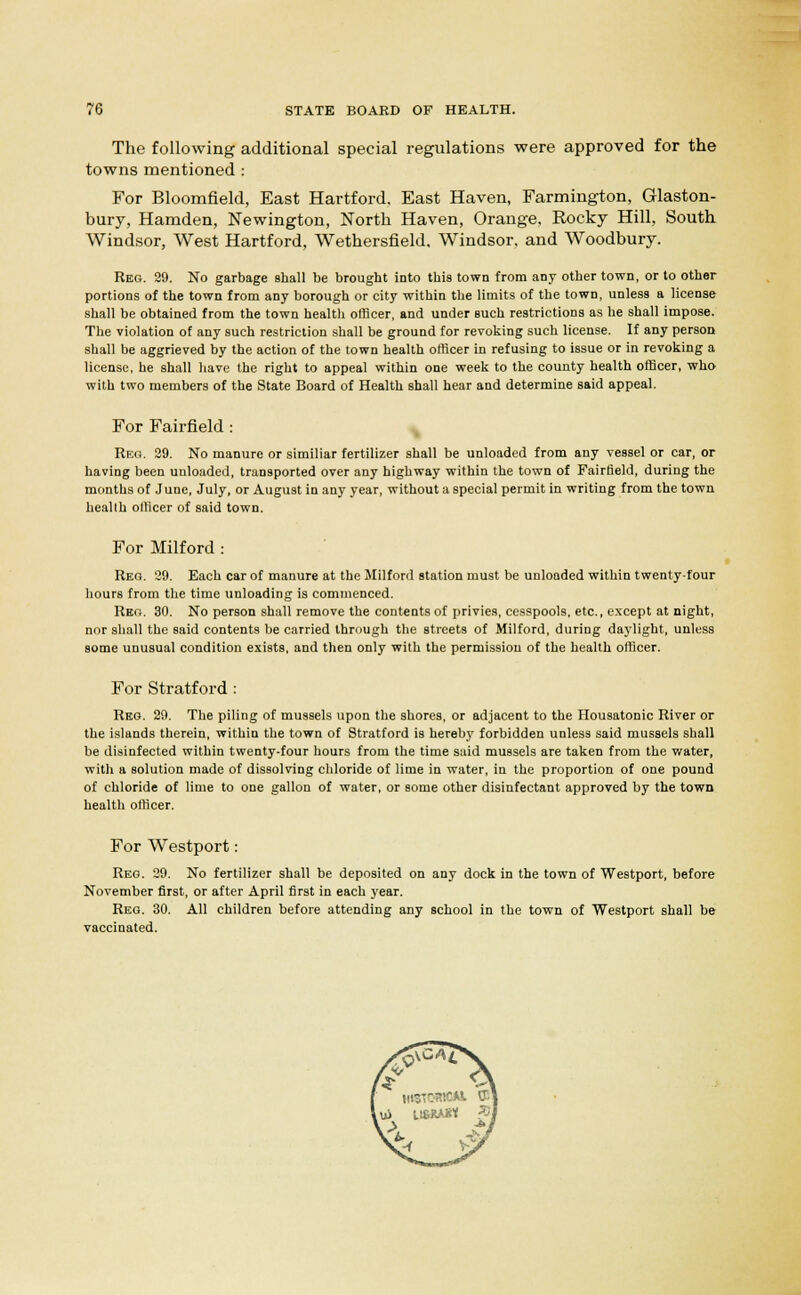The following additional special regulations were approved for the towns mentioned : For Bloomfield, East Hartford. East Haven, Farmington, Glaston- bury, Hamden, Newington, North Haven, Orange. Rocky Hill, South Windsor, West Hartford, Wethersfield. Windsor, and Woodbury. Reg. 29. No garbage shall be brought into this town from any other town, or to other portions of the town from any borough or city within the limits of the town, unless a license shall be obtained from the town health officer, and under Buch restrictions as he shall impose. The violation of any such restriction shall be ground for revoking such license. If any person shall be aggrieved by the action of the town health officer in refusing to issue or in revoking a license, he shall have the right to appeal within one week to the county health officer, who with two members of the State Board of Health shall hear and determine said appeal. For Fairfield : Reg. 29. No manure or similiar fertilizer shall be unloaded from any vessel or car, or having been unloaded, transported over any highway within the town of Fairfield, during the months of June, July, or August in any year, without a special permit in writing from the town health officer of said town. For Milford : Reg. 29. Each car of manure at the Milford station must be unloaded within twenty-four hours from the time unloading is commenced. Reg. 30. No person shall remove the contents of privies, cesspools, etc., except at night, nor shall the said contents be carried through the streets of Milford, during daylight, unless some unusual condition exists, and then only with the permission of the health officer. For Stratford : Reg. 29. The piling of mussels upon the shores, or adjacent to the Ilousatonic River or the islands therein, within the town of Stratford is hereby forbidden unless said mussels shall he disinfected within twenty-four hours from the time said mussels are taken from the water, with a solution made of dissolving chloride of lime in water, in the proportion of one pound of chloride of lime to one gallon of water, or some other disinfectant approved by the town health officer. For Westport: Reg. 29. No fertilizer shall be deposited on any dock in the town of Westport, before November first, or after April first in each year. Reg. 30. All children before attending any school in the town of Westport shall be vaccinated.