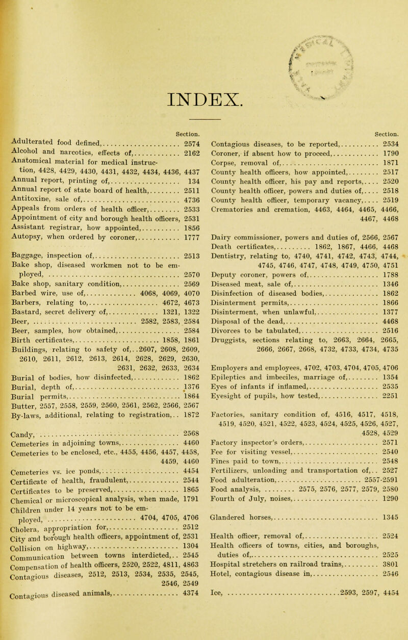 - INDEX. T Section. Adulterated food defined, 2574 Alcohol and narcotics, effects of, 2162 Anatomical material for medical instruc- tion, 4428, 4429, 4430, 4431, 4432, 4434, 4436, 4437 Annual report, printing of, 134 Annual report of state board of health, 2511 Antitoxine, sale of, 4736 Appeals from orders of health officer, 2533 Appointment of city and borough health officers, 2531 Assistant registrar, how appointed, 1856 Autopsy, when ordered by coroner, 1777 Baggage, inspection of, 2513 Bake shop, diseased workmen not to be em- ployed, 2570 Bake shop, sanitary condition, 2569 Barbed wire, use of, 4068, 4069, 4070 Barbers, relating to, 4672, 4673 Bastard, secret delivery of, 1321, 1322 Beer, 2582, 2583, 2584 Beer, samples, how obtained, 2584 Birth certificates 1858, 1861 Buildings, relating to safety of,..2607, 2608, 2609, 2610, 2611, 2612, 2613, 2614, 2628, 2629, 2630, 2631, 2632, 2633, 2634 Burial of bodies, how disinfected, 1862 Burial, depth of, .1376 Burial permits 1864 Butter, 2557, 2558, 2559, 2560, 2561, 2562, 2566, 2567 By-laws, additional, relating to registration,.. 1872 Candy, 2568 Cemeteries in adjoining towns 4460 Cemeteries to be enclosed, etc., 4455, 4456, 4457, 4458, 4459. 4460 Cemeteries vs. ice ponds, 4454 Certificate of health, fraudulent, 2544 Certificates to be preserved, 1865 Chemical or microscopical analysis, when made, 1791 Children under 14 years not to be em- ployed, 4704, 4705, 4706 Cholera, appropriation for, 2512 Citv and borough health officers, appointment of, 2531 Collision on highway, 1304 Communication between towns interdicted,.. 2545 Compensation of health officers, 2520, 2522, 4811, 4S63 Contagious diseases, 2512, 2513, 2534, 2535, 2545, 2546, 2549 Contagious diseased animals, 4374 Section. Contagious diseases, to be reported, 2534 Coroner, if absent how to proceed, 1790 Corpse, removal of 1871 County health officers, how appointed, 2517 County health officer, his pay and reports,.... 2520 County health officer, powers and duties of,.. . . 2518 County health officer, temporary vacancy,.... 2519 Crematories and cremation, 4463, 4464, 4465, 4466, 4467, 4468 Dairy commissioner, powers and duties of, 2566, 2567 Death certificates, 1862, 1867, 4466, 4468 Dentistry, relating to, 4740, 4741, 4742, 4743, 4744, 4745, 4746, 4747, 4748, 4749, 4750, 4751 Deputy coroner, powers of 1788 Diseased meat, sale of, 1346 Disinfection of diseased bodies, 1862 Disinterment permits, 1866 Disinterment, when unlawful 1377 Disposal of the dead, 4468 Divorces to be tabulated, 2516 Druggists, sections relating to, 2663, 2664, 2665, 2666, 2667, 2668, 4732, 4733, 4734, 4735 Employers and employees, 4702, 4703, 4704, 4705, 4706 Epileptics and imbeciles, marriage of, 1354 Eyes of infants if inflamed, 2535 Eyesight of pupils, how tested, 2251 Factories, sanitary condition of, 4516, 4517, 4518, 4519. 4520. 4521. 4522, 4523. 4524, 4525, 4526, 4527, 4528, 4529 Factory inspector's orders 2571 Fee for visiting vessel, 2540 Fines paid to town 2548 Fertilizers, unloading and transportation of,.. 2527 Food adulteration, 2557-2591 Food analysis, 2575, 2576, 2577, 2579, 2580 Fourth of July, noises, 1290 Glandered horses, 1345 Health officer, removal of, 2524 Health officers of towns, cities, and boroughs, duties of, 2525 Hospital stretchers on railroad trains, 3801 Hotel, contagious disease in, 2546 Ice, 2593, 2597, 4454
