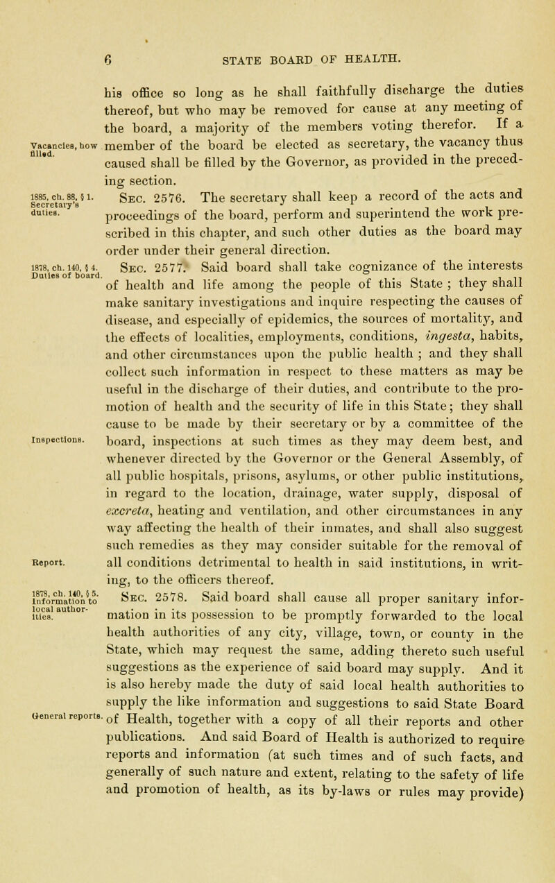 his office so long as he shall faithfully discharge the duties thereof, but who may be removed for cause at any meeting of the board, a majority of the members voting therefor. If a vacancies, how member of the board be elected as secretary, the vacancy thus caused shall be filled by the Governor, as provided in the preced- ing section. less, ch. 88,51. Sec. 2576. The secretary shall keep a record of the acts and Secretary's J l . duties, proceedings of the board, perform and superintend the work pre- scribed in this chapter, and such other duties as the board may order under their general direction. 1878, ch. i4o, M. Sec. 2577. Said board shall take cognizance of the interests Dalles of board. „ . _. , in of health and life among the people of this State ; they shall make sanitary investigations and inquire respecting the causes of disease, and especially of epidemics, the sources of mortality, and the effects of localities, employments, conditions, ingesta, habits, and other circumstances upon the public health ; and they shall collect such information in respect to these matters as may be useful in the discharge of their duties, and contribute to the pro- motion of health and the security of life in this State; they shall cause to be made by their secretary or by a committee of the inspections. board, inspections at such times as they may deem best, and whenever directed by the Governor or the General Assembly, of all public hospitals, prisons, asylums, or other public institutions, in regard to the location, drainage, water supply, disposal of excreta, heating and ventilation, and other circumstances in any way affecting the health of their inmates, and shall also suggest such remedies as they may consider suitable for the removal of Report. all conditions detrimental to health in said institutions, in writ- ing, to the officers thereof. InformauoVto Sec. 2578. Said board shall cause all proper sanitary infor- med au lor mation in its possession to be promptly forwarded to the local health authorities of any city, village, town, or county in the State, which may request the same, adding thereto such useful suggestions as the experience of said board may supply. And it is also hereby made the duty of said local health authorities to supply the like information and suggestions to said State Board aenerai reports. of Health, together with a copy of all their reports and other publications. And said Board of Health is authorized to require reports and information (at such times and of such facts, and generally of such nature and extent, relating to the safety of life and promotion of health, as its by-laws or rules may provide)