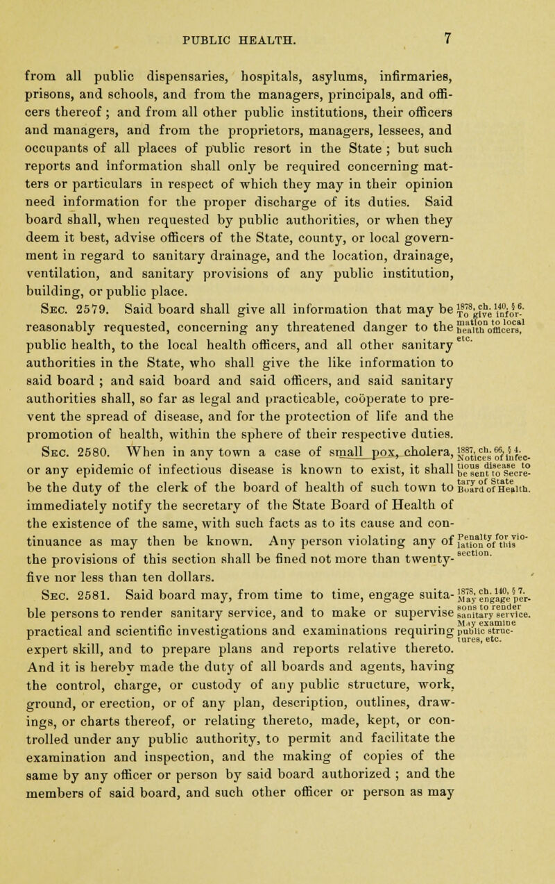 from all public dispensaries, hospitals, asylums, infirmaries, prisons, and schools, and from the managers, principals, and offi- cers thereof; and from all other public institutions, their officers and managers, and from the proprietors, managers, lessees, and occupants of all places of public resort in the State ; but such reports and information shall only be required concerning mat- ters or particulars in respect of which they may in their opinion need information for the proper discharge of its duties. Said board shall, when requested by public authorities, or when they deem it best, advise officers of the State, county, or local govern- ment in regard to sanitary drainage, and the location, drainage, ventilation, and sanitary provisions of any public institution, building, or public place. Sec. 2579. Said board shall give all information that may be^8^1/^^- reasonably requested, concerning any threatened danger to the ifeaithVmcers*1 public health, to the local health officers, and all other sanitary e( authorities in the State, who shall give the like information to said board ; and said board and said officers, and said sanitary authorities shall, so far as legal and practicable, cooperate to pre- vent the spread of disease, and for the protection of life and the promotion of health, within the sphere of their respective duties. Sec. 2580. When in any town a case of small_^ox, cholera, j88^,^™'^j,.. or any epidemic of infectious disease is known to exist, it shall besenw'osecr* be the duty of the clerk of the board of health of such town to SfJIrd of Health. immediately notify the secretary of the State Board of Health of the existence of the same, with such facts as to its cause and con- tinuance as may then be known. Any person violating any of utfqn'o/thts10 the provisions of this section shall be fined not more than twenty- five nor less than ten dollars. Sec. 2581. Said board may, from time to time, engage suita-^^gigiplv. ble persons to render sanitary service, and to make or supervise BaDiur/fervice. .,-..*. .. -, .. .. Mny examine practical and scientific investigations and examinations requiring public struc- r ° . tures, etc. expert skill, and to prepare plans and reports relative thereto. And it is hereby made the duty of all boards and agents, having the control, charge, or custody of any public structure, work, ground, or erection, or of any plan, description, outlines, draw- ings, or charts thereof, or relating thereto, made, kept, or con- trolled under any public authority, to permit and facilitate the examination and inspection, and the making of copies of the same by any officer or person by said board authorized ; and the members of said board, and such other officer or person as may