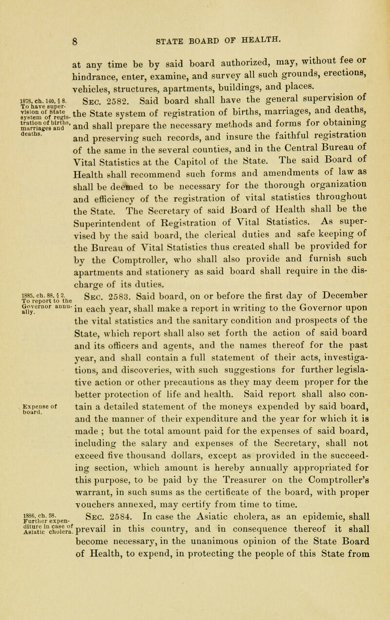 at any time be by said board authorized, may, without fee or hindrance, enter, examine, and survey all such grounds, erections, vehicles, structures, apartments, buildings, and places. ins, ch. uo.} s. Sec. 2582. Said board shall have the general supervision of ^'teVSH^s-the State system of registration of births, marriages, and deaths, SrHSge^inds' and shall prepare the necessary methods and forms for obtaining deh8' and preserving such records, and insure the faithful registration of the same in the several counties, and in the Central Bureau of Vital Statistics at the Capitol of the State. The said Board of Health shall recommend such forms and amendments of law as shall be deemed to be necessary for the thorough organization and efficiency of the registration of vital statistics throughout the State. The Secretary of said Board of Health shall be the Superintendent of Registration of Vital Statistics. As super- vised by the said board, the clerical duties and safe keeping of the Bureau of Vital Statistics thus created shall be provided for by the Comptroller, who shall also provide and furnish such apartments and stationery as said board shall require in the dis- charge of its duties, lass. ch. as. 5 a sKC- 2583. Said board, on or before the first day of December To report to the •* Governor annu- jn eaCQ year> gj^jj make a rep0rt jn writing to the Governor upon the vital statistics and the sanitary condition and prospects of the State, which report shall also set forth the action of said board and its officers and agents, and the names thereof for the past year, and shall contain a full statement of their acts, investiga- tions, and discoveries, with such suggestions for further legisla- tive action or other precautions as they may deem proper for the better protection of life and health. Said report shall also con- Expeuseof tain a detailed statement of the moneys expended by said board, and the manner of their expenditure and the year for which it is made ; but the total amount paid for the expenses of said board, including the salary and expenses of the Secretary, shall not exceed five thousand dollars, except as provided in the succeed- ing section, which amount is hereby annually appropriated for this purpose, to be paid by the Treasurer on the Comptroller's warrant, in such sums as the certificate of the board, with proper vouchers annexed, may certify from time to time. 1886,ch.58. gEC 25S4. In case the Asiatic cholera, as an epidemic, shall Further expen- ' r 7 AKclnchoiera'prevail in this country, and in consequence thereof it shall become necessary, in the unanimous opinion of the State Board of Health, to expend, in protecting the people of this State from