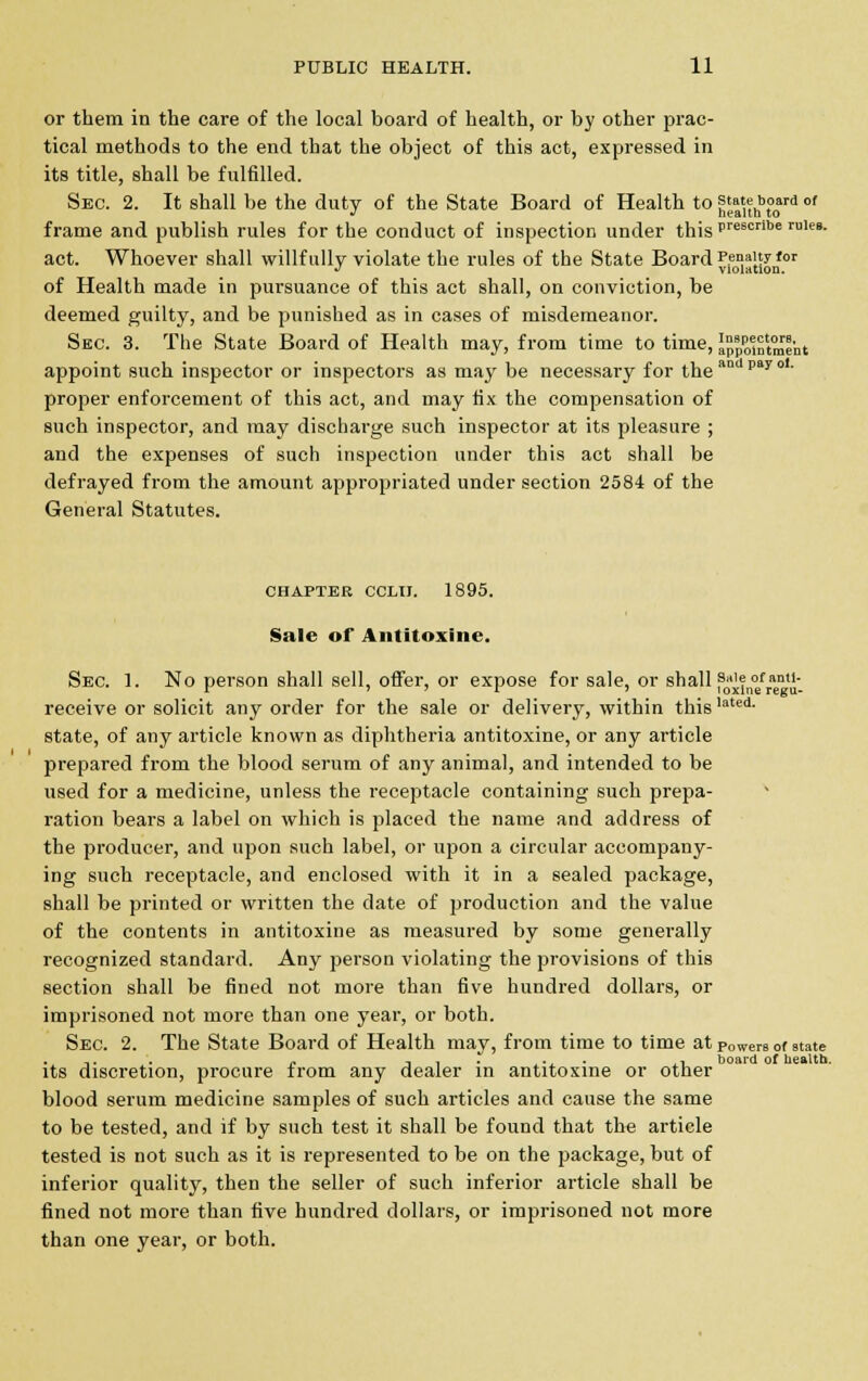 or them in the care of the local board of health, or by other prac- tical methods to the end that the object of this act, expressed in its title, shall be fulfilled. Sec. 2. It shall be the duty of the State Board of Health to j^hbt°0ard of frame and publish rules for the conduct of inspection under this pre8crlbe rule8- act. Whoever shall willfully violate the rules of the State Board p.enay'or J violation. of Health made in pursuance of this act shall, on conviction, be deemed guilty, and be punished as in cases of misdemeanor. Sec. 3. The State Board of Health may, from time to time, i^St^t appoint such inspector or inspectors as may be necessary for the and pa7 °1- proper enforcement of this act, and may fix the compensation of such inspector, and may discharge such inspector at its pleasure ; and the expenses of such inspection under this act shall be defrayed from the amount appropriated under section 2584 of the General Statutes. chapter cclii. 1895. Sale of Antitoxine. Sec. 1. No person shall sell, offer, or expose for sale, or shall s«ie of ami- receive or solicit any order for the sale or delivery, within thislated- state, of any article known as diphtheria antitoxine, or any article prepared from the blood serum of any animal, and intended to be used for a medicine, unless the receptacle containing such prepa- ration bears a label on which is placed the name and address of the producer, and upon such label, or upon a circular accompany- ing such receptacle, and enclosed with it in a sealed package, shall be printed or written the date of production and the value of the contents in antitoxine as measured by some generally recognized standard. Any person violating the provisions of this section shall be fined not more than five hundred dollars, or imprisoned not more than one year, or both. Sec. 2. The State Board of Health may, from time to time at powers of state its discretion, procure from any dealer in antitoxine or other blood serum medicine samples of such articles and cause the same to be tested, and if by such test it shall be found that the article tested is not such as it is represented to be on the package, but of inferior quality, then the seller of such inferior article shall be fined not more than five hundred dollars, or imprisoned not more than one year, or both.