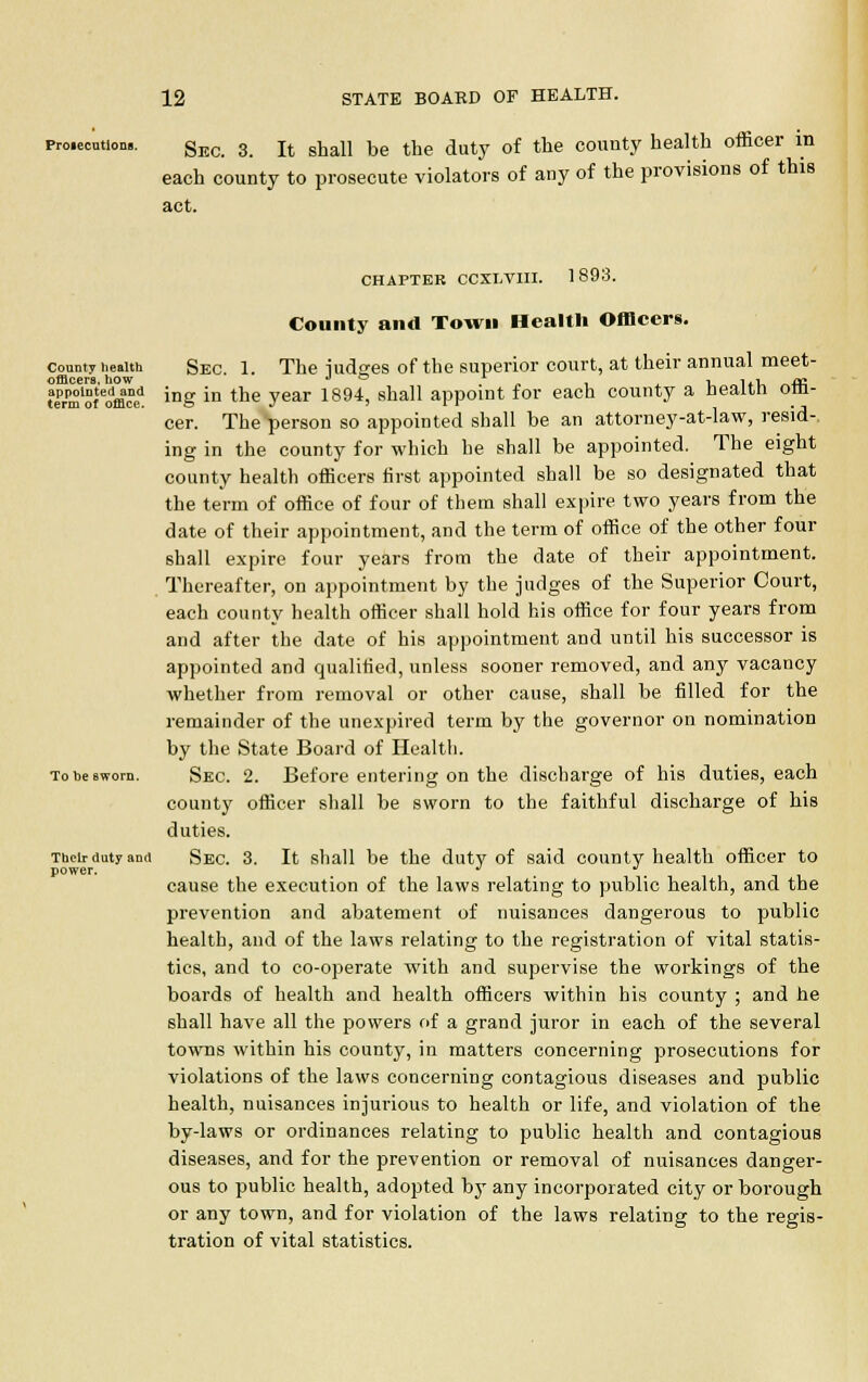 proiecution.. gEC 3 It ghall be tbe duty of the county health officer in each county to prosecute violators of any of the provisions of this act. CHAPTER CCXLVIII. 1893. County and Town Health Officers. county health Sec 1. The iudses of the superior court, at their annual meet- offlcerB. how J © 1 , i,. ffi term'Sfofflra ing in tne year 1894> SUa11 aPPolDt f°l eaCQ county a fleaitn 0m cer. The person so appointed shall be an attorney-at-law, resid-. ing in the county for which he shall be appointed. The eight county health officers first appointed shall be so designated that the term of office of four of them shall expire two years from the date of their appointment, and the term of office of the other four shall expire four years from the date of their appointment. Thereafter, on appointment by the judges of the Superior Court, each county health officer shall hold his office for four years from and after the date of his appointment and until his successor is appointed and qualified, unless sooner removed, and any vacancy whether from removal or other cause, shall be filled for the remainder of the unexpired term by the governor on nomination by the State Board of Health. To be sworn. Sec. 2. Before entering on the discharge of his duties, each county officer shall be sworn to the faithful discharge of his duties. Their duty and Sec. 3. It shall be the duty of said county health officer to power. J ^ ill cause the execution of the laws relating to public health, and the prevention and abatement of nuisances dangerous to public health, and of the laws relating to the registration of vital statis- tics, and to co-operate with and supervise the workings of the boards of health and health officers within his county ; and he shall have all the powers of a grand juror in each of the several towns within his county, in matters concerning prosecutions for violations of the laws concerning contagious diseases and public health, nuisances injurious to health or life, and violation of the by-laws or ordinances relating to public health and contagious diseases, and for the prevention or removal of nuisances danger- ous to public health, adopted by any incorporated city or borough or any town, and for violation of the laws relating to the regis- tration of vital statistics.