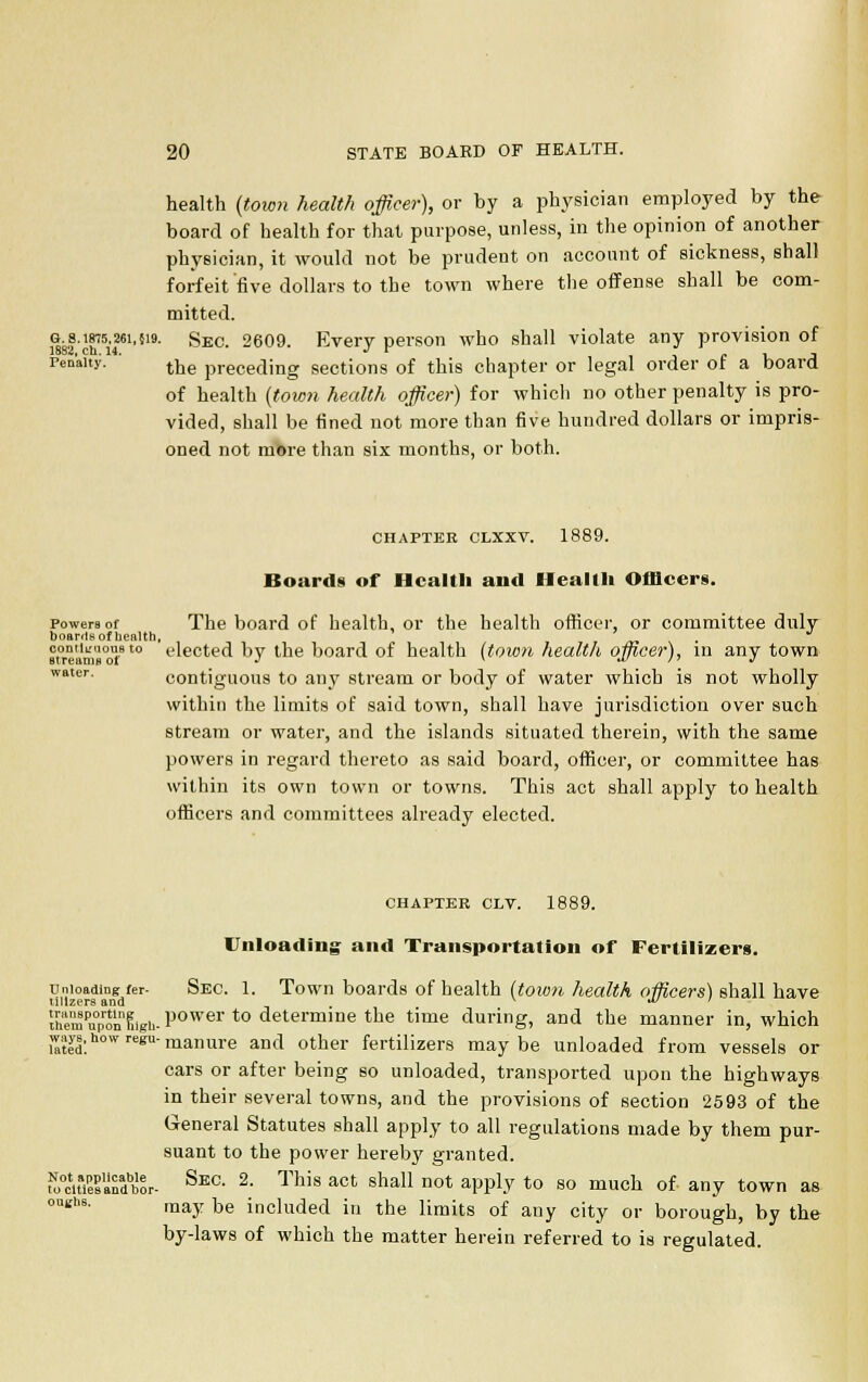 health (town health officer), or by a physician employed by the board of health for that purpose, unless, in the opinion of another physician, it would not be prudent on account of sickness, shall forfeit'five dollars to the town where the offense shall be com- mitted. g. s.W5.26i,519. SEC, 2609. Every person who shall violate any provision of 1882, ch. 14. J tr Penalty. trje preceding sections of this chapter or legal order ot a board of health (town health office)-) for which no other penalty is pro- vided, shall be fined not more than five hundred dollars or impris- oned not more than six months, or both. CHAPTER CLXXV. 1889. Boards of Health and Health Officers. powers of The board of health, or the health officer, or committee duly boards of health, water. contiguous to ' elected by the board of health {town health officer), in any town Btreama ot J v »v li J contiguous to any stream or body of water which is not wholly within the limits of said town, shall have jurisdiction over such stream or water, and the islands situated therein, with the same powers in regard thereto as said board, officer, or committee has within its own town or towns. This act shall apply to health officers and committees already elected. CHAPTER CLV. 1889. Unloading and Transportation of Fertilizers. unloading ier- Sec 1. Town boards of health (town health officers) shall have ullzers and v •*> ' the'mTpon Sigh- Power to determine the time during, and the manner in, which ways, how regu-manure an(i otDer fertiiizer8 may be unloaded from vessels or cars or after being so unloaded, transported upon the highways in their several towns, and the provisions of section 2593 of the General Statutes shall apply to all regulations made by them pur- suant to the power hereby granted. ro0cHaSanabbor- Sec- 2- This act sha11 not aPp!j to so much of any town as may be included in the limits of any city or borough, by the by-laws of which the matter herein referred to is regulated.