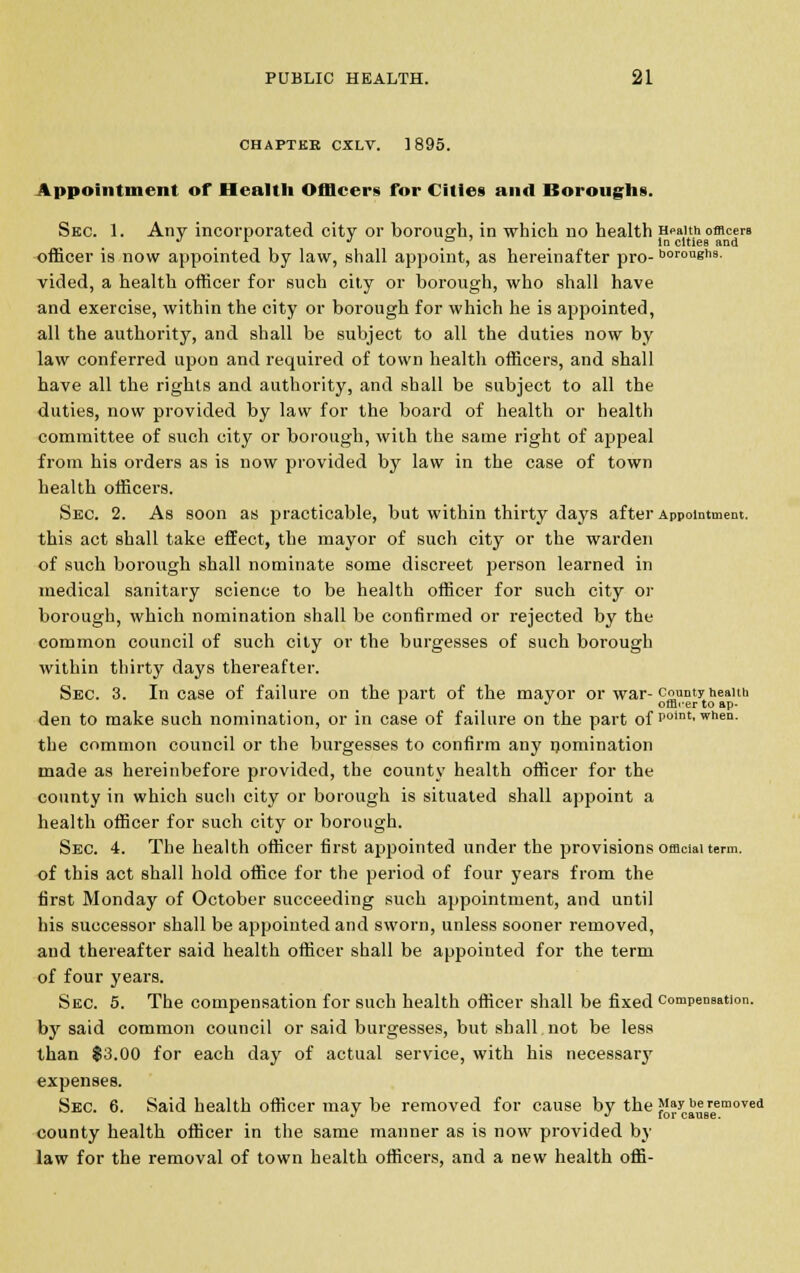 CHAPTER CXLV. 1895. Appointment of Health Officers for Cities and Boroughs. Sec. 1. Any incorporated city or borough, in which no health Health officers J l J & ' In cities and officer is now appointed by law, shall appoint, as hereinafter pro- °°r°ugtis. vided, a health officer for such city or borough, who shall have and exercise, within the city or borough for which he is appointed, all the authority, and shall be subject to all the duties now by law conferred upon and required of town health officers, and shall have all the rights and authority, and shall be subject to all the duties, now provided by law for the board of health or health committee of such city or borough, with the same right of appeal from his orders as is now provided by law in the case of town health officers. Sec. 2. As soon as practicable, but within thirty days after Appointment. this act shall take effect, the mayor of such city or the warden of such borough shall nominate some discreet person learned in medical sanitary science to be health officer for such city or borough, which nomination shall be confirmed or rejected by the common council of such city or the burgesses of such borough within thirty days thereafter. Sec. 3. In case of failure on the part of the mayor or war-county health 1 ^ officer to ap- den to make such nomination, or in case of failure on the part of polnt'when- the common council or the burgesses to confirm any nomination made as hereinbefore provided, the county health officer for the county in which such city or borough is situated shall appoint a health officer for such city or borough. Sec. 4. The health officer first appointed under the provisions official term, of this act shall hold office for the period of four years from the first Monday of October succeeding such appointment, and until his successor shall be appointed and sworn, unless sooner removed, and thereafter said health officer shall be appointed for the term of four years. Sec. 5. The compensation for such health officer shall be fixed compensation. by said common council or said burgesses, but shall not be less than $3.00 for each dayr of actual service, with his necessary expenses. Sec 6. Said health officer may be removed for cause by the J1? be removed J ^ for caiiBe. county health officer in the same manner as is now provided by law for the removal of town health officers, and a new health offi-