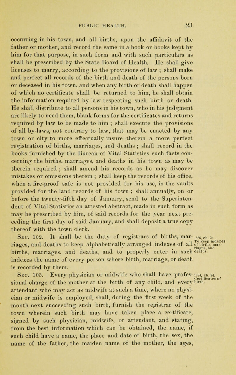 occurring in his town, and all births, upon the affidavit of the father or mother, and record the same in a book or books kept by him for that purpose, in such form and with such particulars as shall be prescribed by the State Board of Health. He shall give licenses to marry, according to the provisions of law ; shall make and perfect all records of the birth and death of the persons born or deceased in his town, and when any birth or death shall happen of which no certificate shall be returned to him, he shall obtain the information required by law respecting such birth or death. He shall distribute to all persons in his town, who in his judgment are likely to need them, blank forms for the certificates and returns required by law to be made to him ; shall execute the provisions of all by-laws, not contrary to law, that may be enacted by any town or city to more effectually insure therein a more perfect registration of births, marriages, and deaths ; shall record in the books furnished by the Bureau of Vital Statistics such facts con- cerning the births, marriages, and deaths in his town as may be therein required ; shall amend his records as he may discover mistakes or omissions therein ; shall keep the records of his office, when a fire-proof safe is not provided for his use, in the vaults provided for the land records of his town ; shall annualjy, on or before the twenty-fifth day of January, send to the Superinten- dent of Vital Statistics an attested abstract, made in such form as may be prescribed by him, of said records for the year next pre- ceding the first day of said January, and shall deposit a true copy thereof with the town clerk. Sec. 102. It shall be the duty of registrars of births, mar-1886tCh.25. nacres, and deaths to keep alphabetically arranged indexes of all of births, mar- to ' r 1 jo rlages, and births, marriages, and deaths, and to properly enter in such deaths. indexes the name of every person whose birth, marriage, or death is recorded by them. Sec. 103. Every physician or midwife who shall have profes-1884. ch.94. Certillcatee of sional charge of the mother at the birth of any child, and every birth, attendant who may act as midwife at such a time, where no physi- cian or midwife is employed, shall, during the first week of the month next succeeding such birth, furnish the registrar of the town wherein such birth may have taken place a certificate, signed by such physician, midwife, or attendant, and stating, from the best information which can be obtained, the name, if such child have a name, the place and date of birth, the sex, the name of the father, the maiden name of the mother, the ages,