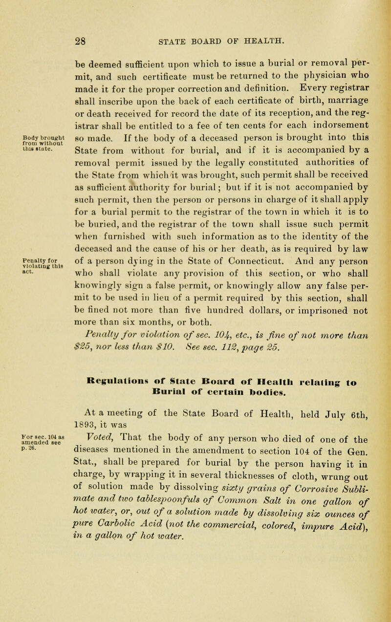 Body brought from without mi*, state. Penalty for violating thlB act. be deemed sufficient upon which to issue a burial or removal per- mit, and such certificate must be returned to the physician who made it for the proper correction and definition. Every registrar shall inscribe upon the back of each certificate of birth, marriage or death received for record the date of its reception, and the reg- istrar shall be entitled to a fee of ten cents for each indorsement so made. If the body of a deceased person is brought into this State from without for burial, and if it is accompanied by a removal permit issued by the legally constituted authorities of the State from which it was brought, such permit shall be received as sufficient authority for burial; but if it is not accompanied by such permit, then the person or persons in charge of it shall apply for a burial permit to the registrar of the town in which it is to be buried, and the registrar of the town shall issue such permit when furnished with such information as to the identity of the deceased and the cause of his or her death, as is required by law of a person dying in the State of Connecticut. And any person who shall violate any provision of this section, or who shall knowingly sign a false permit, or knowingly allow any false per- mit to be used in lieu of a permit required bj' this section, shall be fined not more than five hundred dollars, or imprisoned not more than six months, or both. Penalty for violation of sec. 101,., etc., is fine of not more than $25, nor less than $10. See sec. 112, page 25. For sec. 104 as amended aee p. 26. Regulations or State Board of Health relating to Burial of certain bodies. At a meeting of the State Board of Health, held July 6th, 1893, it was Voted, That the body of any person who died of one of the diseases mentioned in the amendment to section 104 of the Gen. Stat., shall be prepared for burial by the person having it in charge, by wrapping it in several thicknesses of cloth, wrung out of solution made by dissolving sixty grains of Corrosive Subli- mate and two tablespoonfuls of Common Salt in one gallon of hot water, or, out of a solution made by dissolving six ounces of pure Carbolic Acid (not the commercial, colored, impure Acid), in a gallon of hot water.