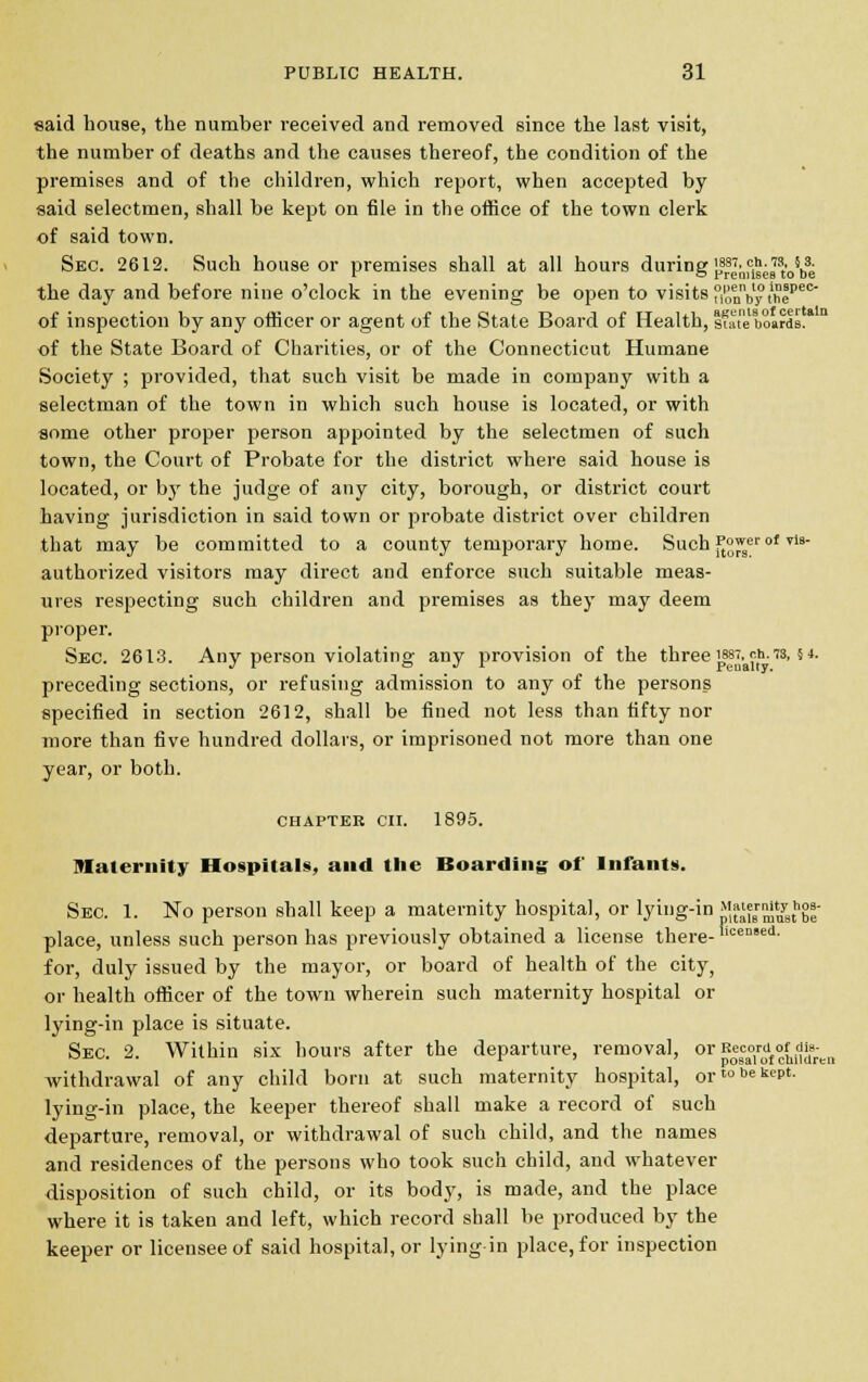 said house, the number received and removed since the last visit, the number of deaths and the causes thereof, the condition of the premises and of the children, which report, when accepted by said selectmen, shall be kept on file in the office of the town clerk of said town. Sec. 2612. Such house or premises shall at all hours during [^J^w.^ the day and before nine o'clock in the evening be open to visits °ionnby t'hepec of inspection by any officer or agent of the State Board of Health, state boards.1 of the State Board of Charities, or of the Connecticut Humane Society ; provided, that such visit be made in company with a selectman of the town in which such house is located, or with some other proper person appointed by the selectmen of such town, the Court of Probate for the district where said house is located, or by the judge of any city, borough, or district court having jurisdiction in said town or probate district over children that may be committed to a county temporary home. Such ft°Js of Tis authorized visitors may direct and enforce such suitable meas- ures respecting such children and premises as they may deem proper. Sec. 2613. Any person violating any provision of the three ™%j,^h.73,5 4. preceding sections, or refusing admission to any of the persons specified in section 2612, shall be fined not less than fifty nor more than five hundred dollars, or imprisoned not more than one year, or both. chapter on. 1895. maternity Hospitals, and the Boarding of Infants. Sec. 1. No person shall keep a maternity hospital, or lying-in {Xmu3thbe place, unless such person has previously obtained a license there- ceDed- for, duly issued by the mayor, or board of health of the city, or health officer of the town wherein such maternity hospital or lying-in place is situate. Sec. 2. Within six hours after the departure, removal, 01 RoScaTof ctnldren withdrawal of any child born at such maternity hospital, or™61^*- lying-in place, the keeper thereof shall make a record of such departure, removal, or withdrawal of such child, and the names and residences of the persons who took such child, and whatever disposition of such child, or its body, is made, and the place where it is taken and left, which record shall be produced by the keeper or licensee of said hospital, or lying-in place, for inspection