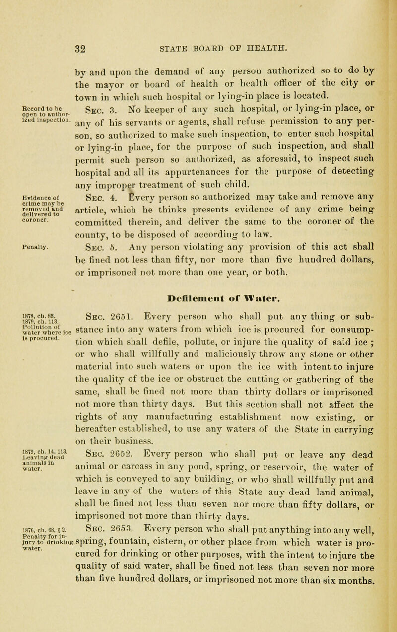 by and upon the demand of any person authorized so to do by the mayor or board of health or health officer of the city or town in which such hospital or lying-in place is located. Kee£rto amhor ^ec. 3- ^° deeper of any such hospital, or lying-in place, or lzed inapection. any. of tis servants or agents, shall refuse permission to any per- son, so authorized to make such inspection, to enter such hospital or lying-in place, for the purpose of such inspection, and shall permit such person so authorized, as aforesaid, to inspect such hospital and all its appurtenances for the purpose of detecting any improper treatment of such child. Evidence oi Sec. 4. Every person so authorized may take and remove any crime may be , . • -, p i ■ denv>ereciltod article, which he thinks presents evidence ot any crime being coroner. committed therein, and deliver the same to the coroner of the county, to be disposed of according to law. penalty. SEc. 5. Any person violating any provision of this act shall be fined not less than fifty, nor more than five hundred dollars, or imprisoned not more than one year, or both. Defilement of Water. 1878,ch.83. Sec. 2651. Every person who shall put any thins: or sub- 1879. en. 113. J i r j o wate'r'whcre ice stance into any waters from which ice is procured for consump- is procured. tjon wuich shall defile, pollute, or injure the quality of said ice ; or who shall willfully and maliciously throw any stone or other material into such waters or upon the ice with intent to injure the quality of the ice or obstruct the cutting or gathering of the same, shall be fined not more than thirty dollars or imprisoned not more than thirty days. But this section shall not affect the rights of any manufacturing establishment now existing, or hereafter established, to use any waters of the State in carrying on their business. Kvingdcad8' Sec. 2652. Every person who shall put or leave any dead ammais m animal or carcass in any pond, spring, or reservoir, the water of which is conveyed to any building, or who shall willfully put and leave in any of the waters of this State any dead land animal, shall be fined not less than seven nor more than fifty dollars, or imprisoned not more than thirty days. 1876. ch. 68, §2. Sec. 2653. Every person who shall put anything; into any well. Penalty for in- . . . .  ,, , . , . r jury to drinking spring, tountam, cistern, or other place from which water is pro- cured for drinking or other purposes, with the intent to injure the quality of said water, shall be fined not less than seven nor more than five hundred dollars, or imprisoned not more than six months.