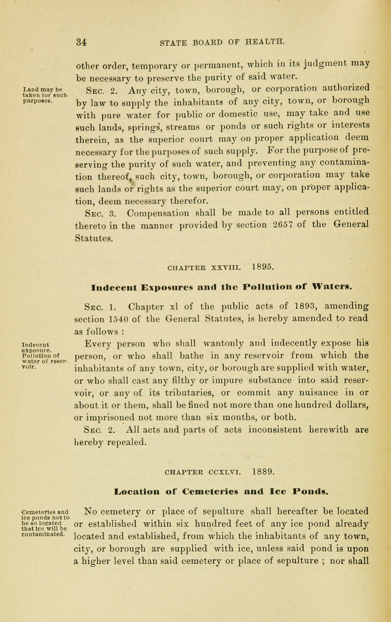 Land may be taken lor such pnrpoBeB. other order, temporary or permanent, which in its judgment may be necessary to preserve the purity of said water. Sec. 2. Any city, town, borough, or corporation authorized by law to supply the inhabitants of any city, town, or borough with pure water for public or domestic use, may take and use such lands, springs', streams or ponds or such rights or interests therein, as the superior court may on proper application deem necessary for the purposes of such supply. For the purpose of pre- serving the purity of such water, and preventing any contamina- tion thereof, such city, town, borough, or corporation may take such lands or rights as the superior court may, on proper applica- tion, deem necessary therefor. Sec. 3. Compensation shall be made to all persons entitled thereto in the manner provided by section 2657 of the General Statutes. CHAPTER XXVIII. 1895. Indecent exposure. Pollution of water ot reser- voir. Indecent Exposures and the Pollution of Waters. Sec 1. Chapter xl of the public acts of 1893, amending section 1540 of the General Statutes, is hereby amended to read as follows : Every person who shall wantonly and indecently expose his person, or who shall bathe in any reservoir from which the inhabitants of any town, city, or borough are supplied with water, or who shall cast any filthy or impure substance into said reser- voir, or any of its tributaries, or commit any nuisance in or about it or them, shall be fined not more than one hundred dollars, or imprisoned not more than six months, or both. Sec. 2. All acts and parts of acts inconsistent herewith are hereby repealed. CHAPTER CCXLVI. 1889. Location of Cemeteries and Ice Ponds. cemeteries and No cemetery or place of sepulture shall hereafter be located ice ponds not to ... be so located or established withm six hundred feet of any ice pond already that Ice will be J L J contaminated. ]ocated and established, from which the inhabitants of any town, city, or borough are supplied with ice, unless said pond is upon a higher level than said cemetery or place of sepulture ; nor shall