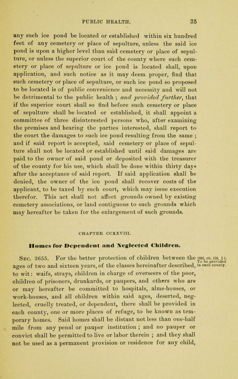 any such ice pond be located or established within six hundred feet of any cemetery or place of sepulture, unless the said ice pond is upon a higher level than said cemetery or place of sepul- ture, or unless the superior court of the county where such cem- etery or place of sepulture or ice pond is located shall, upon application, and such notice as it may deem proper, find that such cemetery or place of sepulture, or such ice pond so proposed to be located is of public convenience and necessity and will not be detrimental to the public health ; and provided further, that if the superior court shall so find before such cemetery or place of sepulture shall be located or established, it shall appoint a committee of three disinterested persons who, after examining the premises and hearing the parties interested, shall report to the court the damages to such ice pond resulting from the same ; and if said report is accepted, said cemetery or place of sepul- ture shall not be located or established until said damages are paid to the owner of said pond or deposited with the treasurer of the county for his use, which shall be done within thirty days after the acceptance of said report. If said application shall be denied, the owner of the ice pond shall recover costs of the applicant, to be taxed by such court, which may issue execution therefor. This act shall not affect grounds owned by existing cemetery associations, or land contiguous to such grounds which may hereafter be taken for the enlargement of such grounds. chapter ccxxvm. Homes Tor Dependent and Neglected Children. Sec. 3655. For the better protection of children between the isss, ch. 126. 51. L .... To be provided ages of two and sixteen years, of the classes hereinafter described, »> e»« county. to wit: waifs, strays, children in charge of overseers of the poor, children of prisoners, drunkards, or paupers, and others who are or may hereafter be committed to hospitals, alms-houses, or work-houses, and all children within said ages, deserted, neg- lected, cruelly treated, or dependent, there shall be provided in each county, one or more places of refuge, to be known as tem- porary homes. Said homes shall be distant not less than one-half mile from any penal or pauper institution ; and no pauper or convict shall be permitted to live or labor therein ; and they shall not be used as a permanent provision or residence for any child,