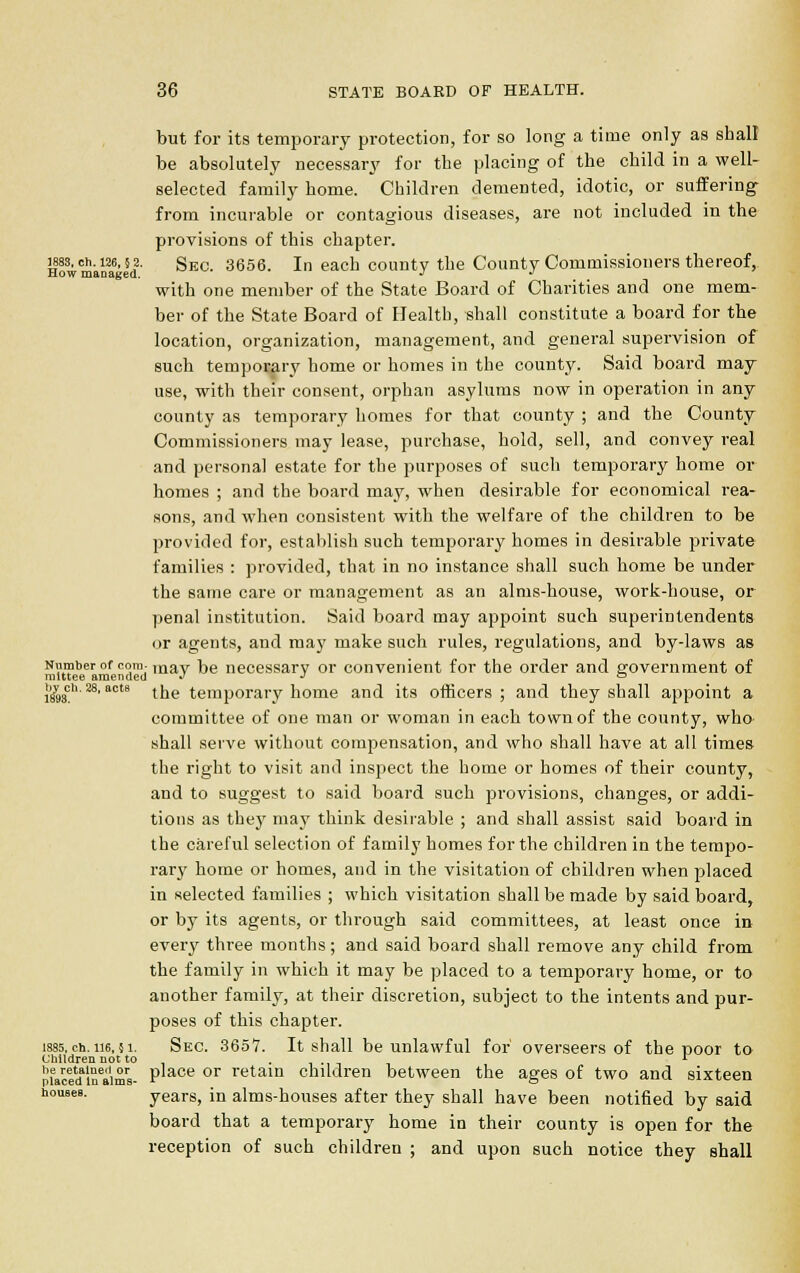 but for its temporary protection, for so long a time only as shall be absolutely necessary for the placing of the child in a well- selected family home. Children demented, idotic, or suffering from incurable or contagious diseases, are not included in the provisions of this chapter. 1883, eh. 126,52. Sec. 3656. In each county the County Commissioners thereof, How managed. J J with one member of the State Board of Charities and one mem- ber of the State Board of Health, shall constitute a board for the location, organization, management, and general supervision of such temporary home or homes in the county. Said board may use, with their consent, orphan asylums now in operation in any county as temporary homes for that county ; and the County Commissioners may lease, purchase, hold, sell, and convey real and personal estate for the purposes of such temporary home or homes ; and the board may, when desirable for economical rea- sons, and when consistent with the welfare of the children to be provided for, establish such temporary homes in desirable private families : provided, that in no instance shall such home be under the same care or management as an alms-house, work-house, or penal institution. Said board may appoint such superintendents or agents, and may make such rules, regulations, and by-laws as Si«t8r of ndmdmay ^*e neoessary or convenient for the order and government of i8y9sch'28, actB tne temporary home and its officers; and they shall appoint a committee of one man or woman in each town of the county, who shall serve without compensation, and who shall have at all times the right to visit and inspect the home or homes of their county, and to suggest to said board such provisions, changes, or addi- tions as they may think desirable ; and shall assist said board in the careful selection of family homes for the children in the tempo- rary home or homes, and in the visitation of children when placed in selected families ; which visitation shall be made by said board, or by its agents, or through said committees, at least once in every three months; and said board shall remove any child from the family in which it may be placed to a temporary home, or to another family, at their discretion, subject to the intents and pur- poses of this chapter. 1885,ch.ii6,51. Sec. 3657. It shall be unlawful for overseers of the poor to Children not to ._.,.. r pieacedaineaim8- Place or retain children between the ages of two and sixteen houses. years, in alms-houses after they shall have been notified by said board that a temporary home in their county is open for the reception of such children ; and upon such notice they shall