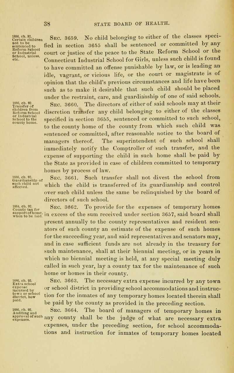 1886, ch. 92. Certain children not to be sentenced to Reform School or Industrial School, unless, etc. 1886, ch.92. Transfer of children from Reform Schuol or Industrial School to the county home. 1886, ch. 92. Guardianship of such child not. afl'ected. 188-1. ch. 92. County tax for support of home, when to be laid, 1886, ch. 93. Extra school expense incurred bv town or school district, how paid. 1886, ch. 93. Auditing and approval of such expenses. Sec. 3659. No child belonging to either of the classes speci- fied in section 3655 shall be sentenced or committed by any court or justice of the peace to the State Reform School or the Connecticut Industrial School for Girls, unless such child is found to have committed an offense punishable by law, or is leading an idle, vagrant, or vicious life, or the court or magistrate is of opinion that the child's previous circumstances and life have been such as to make it desirable that such child should be placed under the restraint, care, and guardianship of one of said schools. Sec. 3660. The directors of either of said schools may at their discretion transfer any child belonging to either of the classes specified in section 3655, sentenced or committed to such school, to the county home of the county from which such child was sentenced or committed, after reasonable notice to the board of managers thereof. The superintendent of such school shall immediately notify the Comptroller of such transfer, and the expense of supporting the child in such home shall be paid by the State as provided in case of children committed to temporary homes by process of law. Sec. 3661. Such transfer shall not divest the school from which the child is transferred of its guardianship and control over such child unless the same be relinquished by the board of directors of such school. Sec. 3662. To provide for the expenses of temporary homes in excess of the sum received under section 3657, said board shall present annually to the county representatives and resident sen- ators of such county an estimate of the expense of such homes for the succeeding year, and said representatives and senators may, and in case sufficient funds are not already in the treasury for such maintenance, shall at their biennial meeting, or in years in which no biennial meeting is held, at any special meeting duly called in such year, lay a county tax for the maintenance of such home or homes in their county. Sec. 3663. The necessary extra expense incurred by any town or school district in providing school accommodations and instruc- tion for the inmates of any temporary homes located therein shall be paid by the county as provided in the preceding section. Sec 3664. The board of managers of temporary homes in any county shall be the judge of what are necessary extra expenses, under the preceding section, for school accommoda- tions and instruction for inmates of temporary homes located