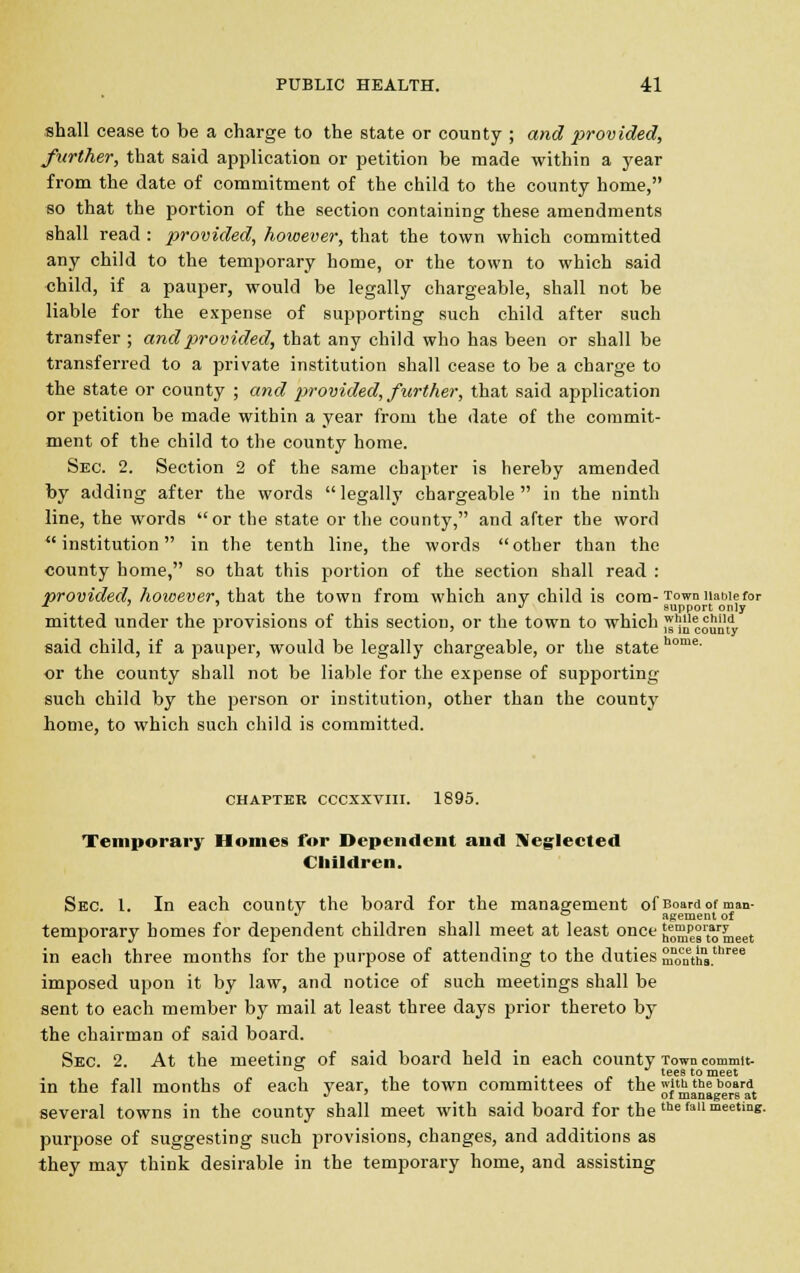 shall cease to be a charge to the state or county ; and provided, further, that said application or petition be made within a year from the date of commitment of the child to the county home, so that the portion of the section containing these amendments shall read : provided, however, that the town which committed any child to the temporary home, or the town to which said child, if a pauper, would be legally chargeable, shall not be liable for the expense of supporting such child after such transfer ; and provided, that any child who has been or shall be transferred to a private institution shall cease to be a charge to the state or county ; and provided, further, that said application or petition be made within a year from the date of the commit- ment of the child to the county home. Sec. 2. Section 2 of the same chapter is hereby amended by adding after the words  legally chargeable  in the ninth line, the words or the state or the county, and after the word ''institution in the tenth line, the words other than the county home, so that this portion of the section shall read : provided, however, that the town from which any child is com- Town nauie for ■* ' 7 J support only mitted under the provisions of this section, or the town to which wlS^minty said child, if a pauper, would be legally chargeable, or the state home' or the county shall not be liable for the expense of supporting- such child by the person or institution, other than the county home, to which such child is committed. CHAPTER CCCXXVIII. 1895. Temporary Homes for Dependent and Neglected Children. Sec. 1. In each county the board for the management of Boardof man- ^ ° agement of temporary homes for dependent children shall meet at least once homes'tomeet in each three months for the purpose of attending to the duties SJUntS.68 imposed upon it by law, and notice of such meetings shall be sent to each member by mail at least three days prior thereto by the chairman of said board. Sec. 2. At the meeting of said board held in each county Town commit- in the fall months of each year, the town committees of the & the board *> 7 or managers at several towns in the county shall meet with said board for the me fan meeting. purpose of suggesting such provisions, changes, and additions as they may think desirable in the temporary home, and assisting