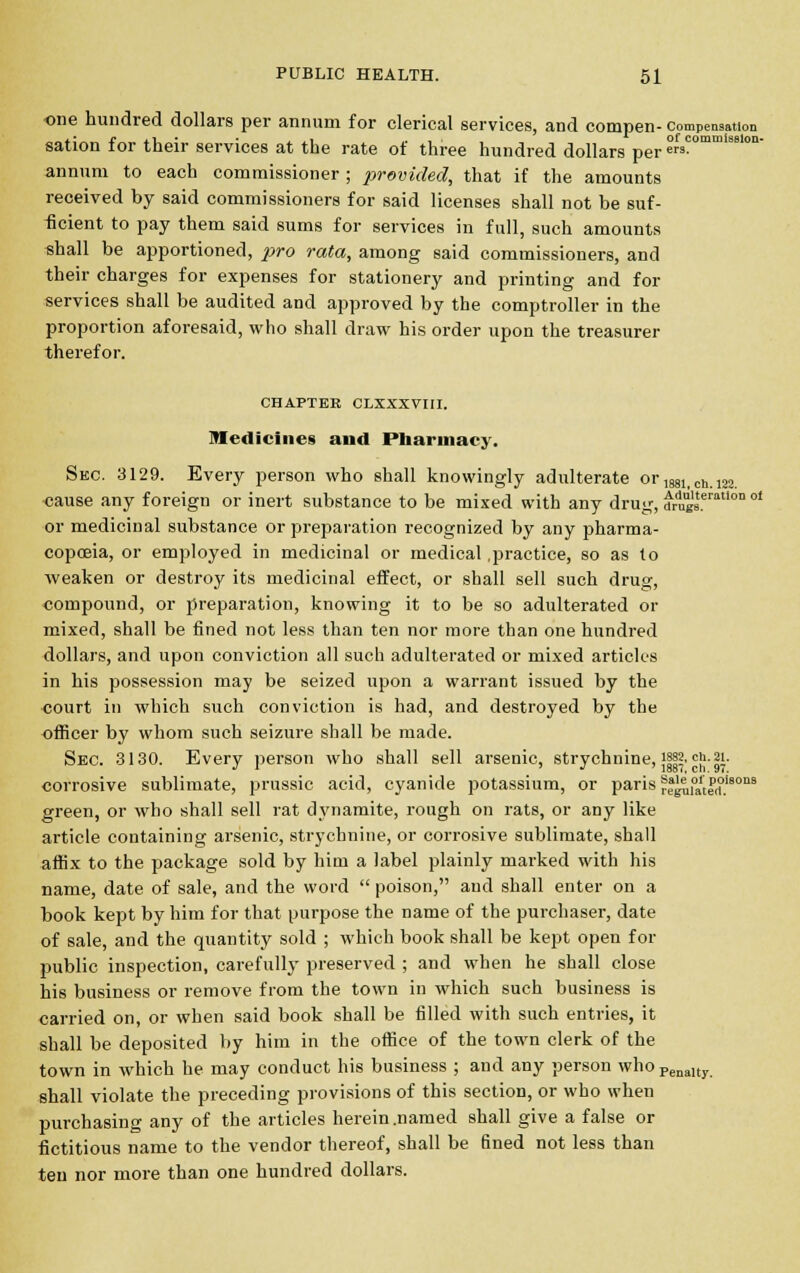 one hundred dollars per annum for clerical services, and compen- compensation sation for their services at the rate of three hundred dollars per ?rfs?ommi3Blon' annum to each commissioner ; provided, that if the amounts received by said commissioners for said licenses shall not be suf- ficient to pay them said sums for services in full, such amounts shall be apportioned, pro rata, among said commissioners, and their charges for expenses for stationery and printing and for services shall be audited and approved by the comptroller in the proportion aforesaid, who shall draw his order upon the treasurer therefor. CHAPTER CLXXXVIII. medicines and Pharmacy. Sec. 3129. Every person who shall knowingly adulterate or 1881_ch.m cause any foreign or inert substance to be mixed with any drug, drugsteratlon of or medicinal substance or preparation recognized by any pharma- copoeia, or employed in medicinal or medical .practice, so as to weaken or destroy its medicinal effect, or shall sell such drug, compound, or preparation, knowing it to be so adulterated or mixed, shall be fined not less than ten nor more than one hundred dollars, and upon conviction all such adulterated or mixed articles in his possession may be seized upon a warrant issued by the court in which such conviction is had, and destroyed by the officer by whom such seizure shall be made. Sec. 3130. Every person who shall sell arsenic, strychnine, Jj|?'cj;- jjl- corrosive sublimate, prussic acid, cyanide potassium, or paris r^uutei?.'80113 green, or who shall sell rat dynamite, rough on rats, or any like article containing arsenic, strychnine, or corrosive sublimate, shall affix to the package sold by him a label plainly marked with his name, date of sale, and the word  poison, and shall enter on a book kept by him for that purpose the name of the purchaser, date of sale, and the quantity sold ; which book shall be kept open for public inspection, carefully preserved ; and when he shall close his business or remove from the town in which such business is carried on, or when said book shall be filled with such entries, it shall be deposited by him in the office of the town clerk of the town in which he may conduct his business ; and any person who Penaltjr shall violate the preceding provisions of this section, or who when purchasing any of the articles herein .named shall give a false or fictitious name to the vendor thereof, shall be fined not less than ten nor more than one hundred dollars.