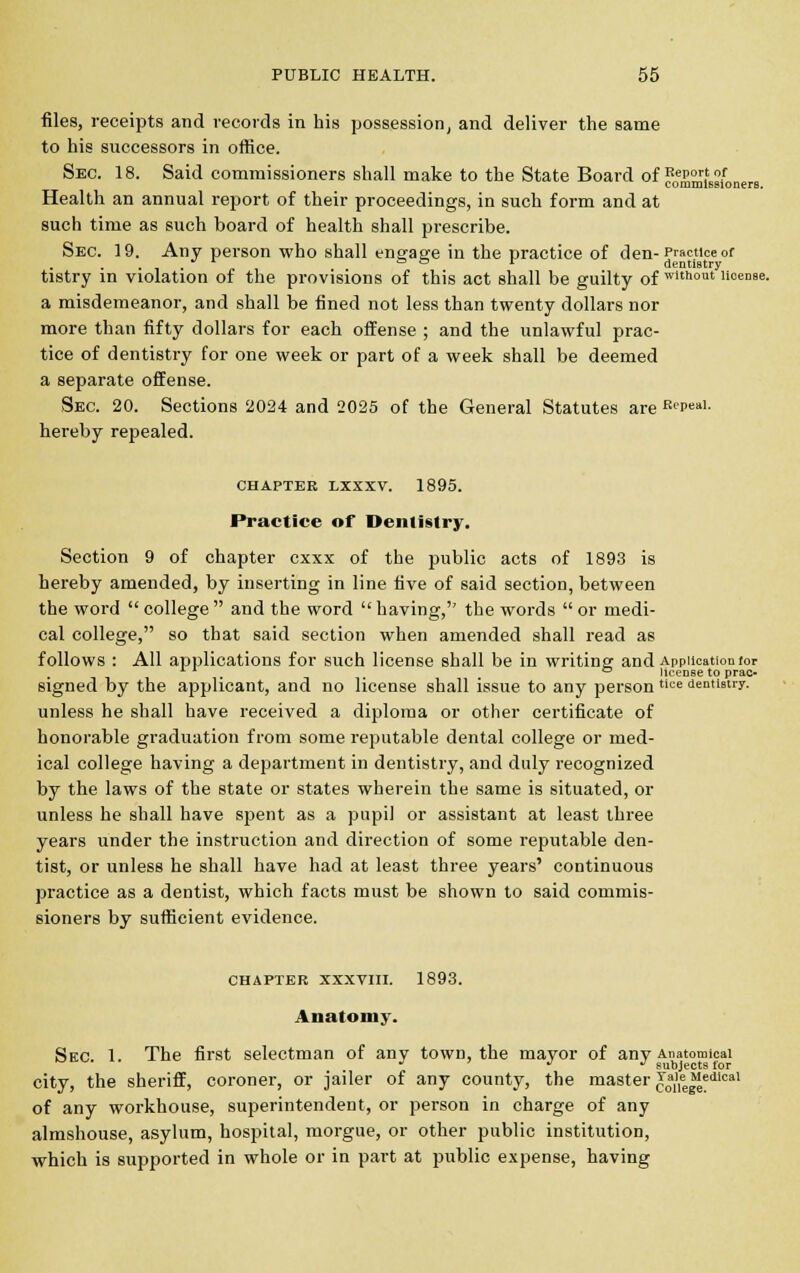 files, receipts and records in his possession, and deliver the same to his successors in office. Sec. 18. Said commissioners shall make to the State Board of ?0e£$£fs;|,fonerB Health an annual report of their proceedings, in such form and at such time as such board of health shall prescribe. Sec. 19. Any person who shall engage in the practice of den-Practice of tistry in violation of the provisions of this act shall be guilty of wlthout liocnae. a misdemeanor, and shall be fined not less than twenty dollars nor more than fifty dollars for each offense ; and the unlawful prac- tice of dentistry for one week or part of a week shall be deemed a separate offense. Sec. 20. Sections 2024 and 2025 of the General Statutes are RePeal- hereby repealed. CHAPTER LXXXV. 1895. Practice of Dentistry. Section 9 of chapter cxxx of the public acts of 1893 is hereby amended, by inserting in line five of said section, between the word  college  and the word  having, the words  or medi- cal college, so that said section when amended shall read as follows : All applications for such license shall be in writing; and Application for x ° license to prac- signed by the applicant, and no license shall issue to any person tice dentistry. unless he shall have received a diploma or other certificate of honorable graduation from some reputable dental college or med- ical college having a department in dentistry, and duly recognized by the laws of the state or states wherein the same is situated, or unless he shall have spent as a pupil or assistant at least three years under the instruction and direction of some reputable den- tist, or unless he shall have had at least three years' continuous practice as a dentist, which facts must be shown to said commis- sioners by sufficient evidence. CHAPTER XXXVIII. 1893. Anatomy. Sec 1. The first selectman of any town, the mayor of any Anatomical J •> J subjects for city, the sheriff, coroner, or jailer of any county, the master c0a,,,ee^edlcal of any workhouse, superintendent, or person in charge of any almshouse, asylum, hospital, morgue, or other public institution, which is supported in whole or in part at public expense, having