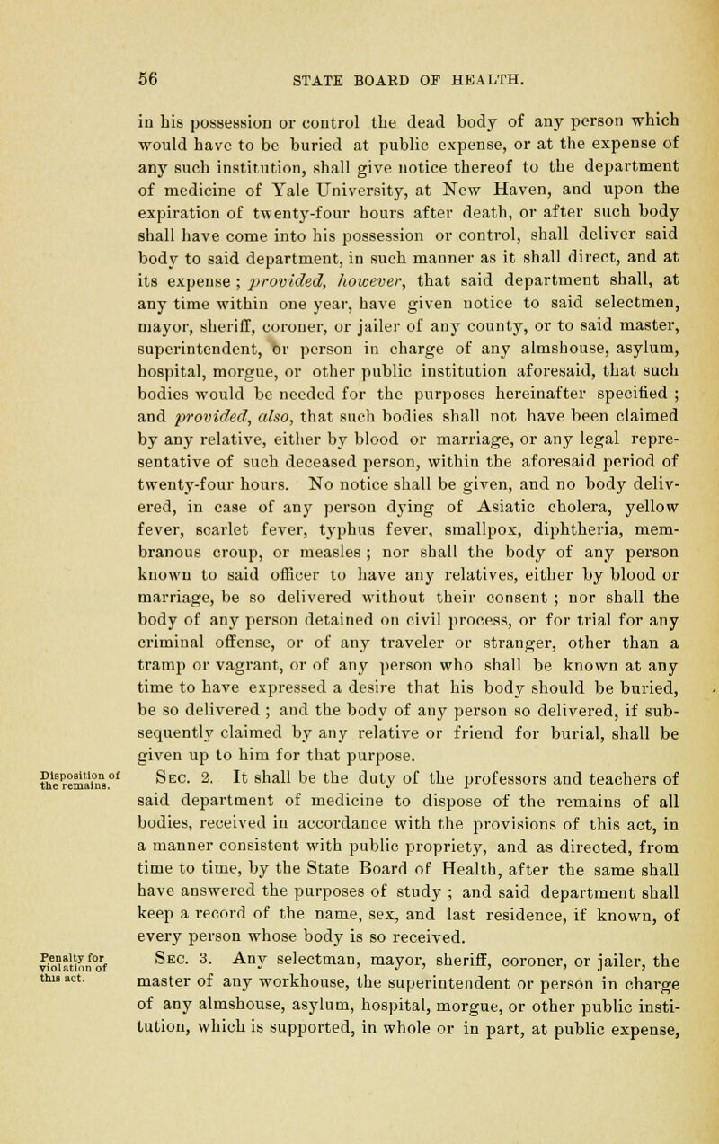 Disposition of the remains. Penaltv for Violation of this act. in bis possession or control the dead body of any person which would have to be buried at public expense, or at the expense of any such institution, shall give notice thereof to the department of medicine of Yale University, at New Haven, and upon the expiration of twenty-four hours after death, or after such body shall have come into his possession or control, shall deliver said body to said department, in such manner as it shall direct, and at its expense ; ])rovided, however, that said department shall, at any time within one year, have given notice to said selectmen, mayor, sheriff, coroner, or jailer of any county, or to said master, superintendent, or person in charge of any almshouse, asylum, hospital, morgue, or other public institution aforesaid, that such bodies would be needed for the purposes hereinafter specified ; and provided, also, that such bodies shall not have been claimed by any relative, either by blood or marriage, or any legal repre- sentative of such deceased person, within the aforesaid period of twenty-four hours. No notice shall be given, and no body deliv- ered, in case of any person dying of Asiatic cholera, yellow fever, scarlet fever, typhus fever, smallpox, diphtheria, mem- branous croup, or measles ; nor shall the body of any person known to said officer to have any relatives, either by blood or marriage, be so delivered without their consent ; nor shall the body of any person detained on civil process, or for trial for any criminal offense, or of any traveler or stranger, other than a tramp or vagrant, or of any person who shall be known at any time to have expressed a desii-e that his body should be buried, be so delivered ; and the body of any person so delivered, if sub- sequently claimed by any relative or friend for burial, shall be given up to him for that purpose. Sec. 2. It shall be the duty of the professors and teachers of said department of medicine to dispose of the remains of all bodies, received in accordance with the provisions of this act, in a manner consistent with public propriety, and as directed, from time to time, by the State Board of Health, after the same shall have answered the purposes of study ; and said department shall keep a record of the name, sex, and last residence, if known, of every person whose body is so received. Sec. 3. Any selectman, mayor, sheriff, coroner, or jailer, the master of any workhouse, the superintendent or person in charge of any almshouse, asylum, hospital, morgue, or other public insti- tution, which is supported, in whole or in part, at public expense,