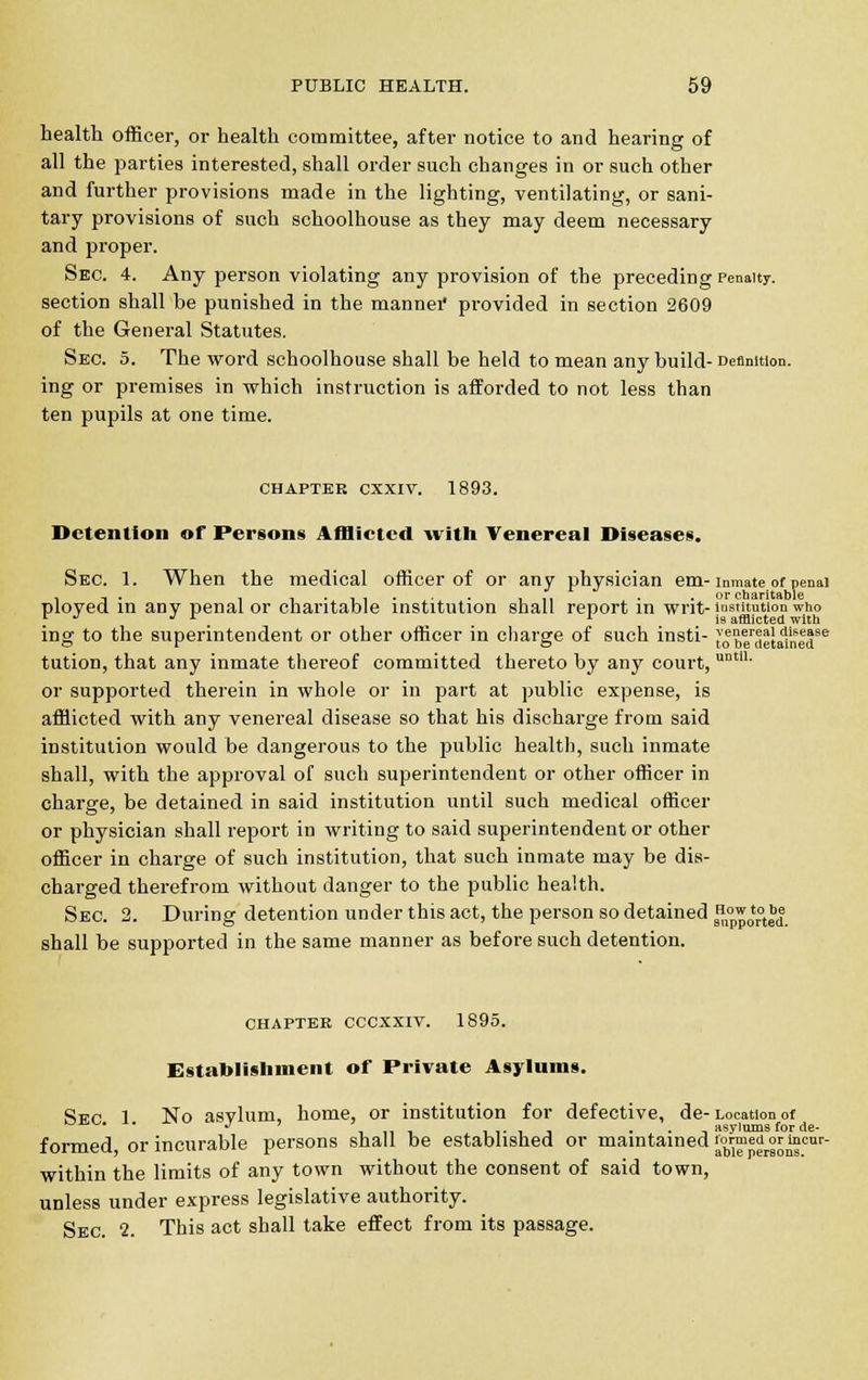 health officer, or health committee, after notice to and hearing of all the parties interested, shall order such changes in or such other and further provisions made in the lighting, ventilating, or sani- tary provisions of such schoolhouse as they may deem necessary and proper. Sec. 4. Any person violating any provision of the preceding Penalty. section shall he punished in the mannei* provided in section 2609 of the General Statutes. Sec. 5. The word schoolhouse shall be held to mean any build- Definition, ing or premises in which instruction is afforded to not less than ten pupils at one time. chapter cxxiv. 1893. Detention of Persons Afflicted with Venereal Diseases. Sec. 1. When the medical officer of or any physician em-inmate of penal . -,. . ....... in • • or charitable ployed in any penal or charitable institution shall report in writ- institution who r J J r . l is afflicted with ing to the superintendent or other officer in charge of such insti- ,'o beraetainedSe tution, that any inmate thereof committed thereto by any court, utm1' or supported therein in whole or in part at public expense, is afflicted with any venereal disease so that his discharge from said institution would be dangerous to the public health, such inmate shall, with the approval of such superintendent or other officer in charge, be detained in said institution until such medical officer or physician shall report in writing to said superintendent or other officer in charge of such institution, that such inmate may be dis- charged therefrom without danger to the public health. Sec. 2. During detention under this act, the person so detained ^^l shall be supported in the same manner as before such detention. CHAPTER CCCXXIV. 1895. Establishment of Private Asylums. Sec 1 No asylum, home, or institution for defective, de- Location of . j asvlnms for asylums for de- formed or inci able persons. i li-ii i asylums formed or incurable persons shall be established or maintained formed or i within the limits of any town without the consent of said town, unless under express legislative authority. Sec 2. This act shall take effect from its passage.