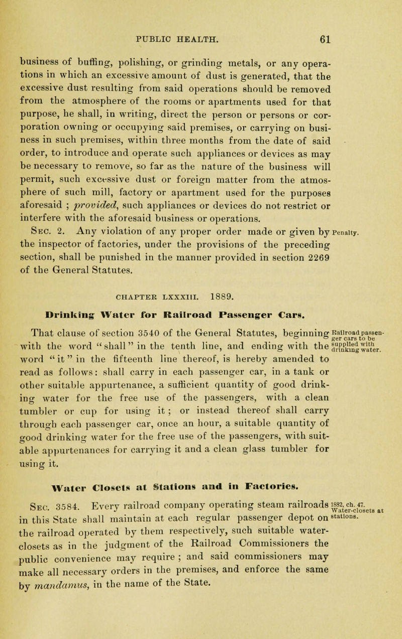 business of buffing, polishing, or grinding metals, or any opera- tions in which an excessive amount of dust is generated, that the excessive dust resulting from said operations should be removed from the atmosphere of the rooms or apartments used for that purpose, he shall, in writing, direct the person or persons or cor- poration owning or occupying said premises, or carrying on busi- ness in such premises, within three months from the date of said order, to introduce and operate such appliances or devices as may be necessary to remove, so far as the nature of the business will permit, such excessive dust or foreign matter from the atmos- phere of such mill, factory or apartment used for the purposes aforesaid ; provided, such appliances or devices do not restrict or interfere with the aforesaid business or operations. Sec. 2. Any violation of any proper order made or given by Penalty. the inspector of factories, under the provisions of the preceding section, shall be punished in the manner provided in section 2269 of the General Statutes. CHAPTER LXXXIII. 1889. Drinking Water for Railroad Passenger Cars. That clause of section 3540 of the General Statutes, beginning Railroad^passen- 7 ° ° Ker cars to be with the word  shall in the tenth line, and ending with the Sting water. word  it  in the fifteenth line thereof, is hereby amended to read as follows: shall carry in each passenger car, in a tank or other suitable appurtenance, a sufficient quantity of good drink- ing water for the free use of the passengers, with a clean tumbler or cup for using it ; or instead thereof shall carry through each passenger car, once an hour, a suitable quantity of good drinking water for the free use of the passengers, with suit- able appurtenances for carrying it and a clean glass tumbler for using it. Water Closets at Stations and in Factories. Sec. 3584. Every railroad company operating steam railroads \f^c^kete u in this State shall maintain at each regular passenger depot on stations. the railroad operated by them respectively, such suitable water- closets as in the judgment of the Railroad Commissioners the public convenience may require ; and said commissioners may make all necessary orders in the premises, and enforce the same by mandamus, in the name of the State.