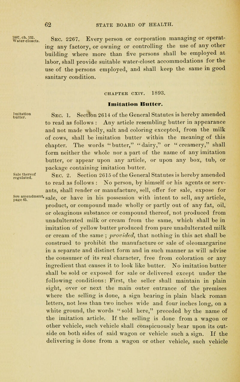 wa7;eCrhiiolets. Sec. 2267. Every person or corporation managing or operat- ing any factory, or owning or controlling the use of any other building where more than five persons shall be employed at labor, shall provide suitable water-closet accommodations for the use of the persons employed, and shall keep the same in good sanitary condition. chaptbe cxiv. 1893. Imitation Butter. iuueon Sec. 1. Section 2614 of the General Statutes is hereby amended to read as follows : Any article resembling butter in appearance and not made wholly, salt and coloring excepted, from the milk of cows, shall be imitation butter within the meaning of this chapter. The words  butter,  dairy, or  creamery, shall form neither the whole nor a part of the name of any imitation butter, or appear upon any article, or upon any box, tub, or package containing imitation butter. sale thereof gEC_ 2. Section 2615 of the General Statutes is hereby amended to read as follows : No person, by himself or his agents or serv- ants, shall render or manufacture, sell, offer for sale, expose for pagea65.endment' sale* or have in his possession with intent to sell, any article, product, or compound made wholly or partly out of any fat, oil, or oleaginous substance or compound thereof, not produced from unadulterated milk or cream from the same, which shall be in imitation of yellow butter produced from pure unadulterated milk or cream of the same ; provided, that nothing in this act shall be construed to prohibit the manufacture or sale of oleomargarine in a separate and distinct form and in such manner as will advise the consumer of its real character, free from coloration or any ingredient that causes it to look like butter. No imitation butter shall be sold or exposed for sale or delivered except under the following conditions: First, the seller shall maintain in plain sight, over or next the main outer entrance of the premises where the selling is done, a sign bearing in plain black roman letters, not less than two inches wide and four inches long, on a white ground, the words  sold here, preceded by the name of the imitation article. If the selling is done from a wagon or other vehicle, such vehicle shall conspicuously bear upon its out- side on both sides of said wagon or vehicle such a sign. If the delivering is done from a wagon or other vehicle, such vehicle