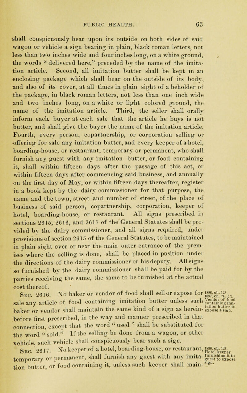 shall conspicuously bear upon its outside on both sides of said wagon or vehicle a sign bearing in plain, black roman letters, not less than two inches wide and four inches long, on a white ground, the words  delivered here, preceded by the name of the imita- tion article. Second, all imitation butter shall be kept in an enclosing package which shall bear on the outside of its body, and also of its cover, at all times in plain sight of a beholder of the package, in black roman letters, not less than one inch wide and two inches long, on a white or light colored ground, the name of the imitation article. Third, the seller shall orally inform each, buyer at each sale that the article he buys is not butter, and shall give the buyer the name of the imitation article. Fourth, every person, copartnership, or corporation selling or offering for sale any imitation butter, and every keeper of a hotel, boarding-house, or restaurant, temporary or permanent, who shall furnish any guest with any imitation butter, or food containing it, shall within fifteen days after the passage of this act, or within fifteen days after commencing said business, and annually on the first day of May, or within fifteen days thereafter, register in a book kept by the dairy commissioner for that purpose, the name and the town, street and number of street, of the place of business of said person, copartnership, corporation, keeper of hotel, boarding-house, or restaurant. All signs prescribed in sections 2615, 2616, and 2617 of the General Statutes shall be pro- vided by the dairy commissioner, and all signs required, under provisions of section 2615 of the General Statutes, to be maintained in plain sight over or next the main outer entrance of the prem- ises where the selling is done, shall be placed in position under the directions of the dairy commissioner or his deputy. All signs so furnished by the dairy commissioner shall be paid for by the parties receiving the same, the same to be furnished at the actual cost thereof. Sec. 2616. No baker or vendor of food shall sell or expose for i|||; <*■ «s-} 2 sale any article of food containing imitation butter unless such *$&&$££ baker or vendor shall maintain the same kind of a sign as herein- expSse aUsignt0 before first prescribed, in the way and manner prescribed in that connection, except that the word  used  shall be substituted for the word sold. If the selling be done from a wagon, or other vehicle such vehicle shall conspicuously bear such a sign. Sec'2617. Nokeeperof a hotel, boarding-house, or restaurant, {f^jh.Hs^ temporary or permanent, shall furnish any guest with any imita-£™l'g,»{»*e tion butter, or food containing it, unless such keeper shall main-81gn-