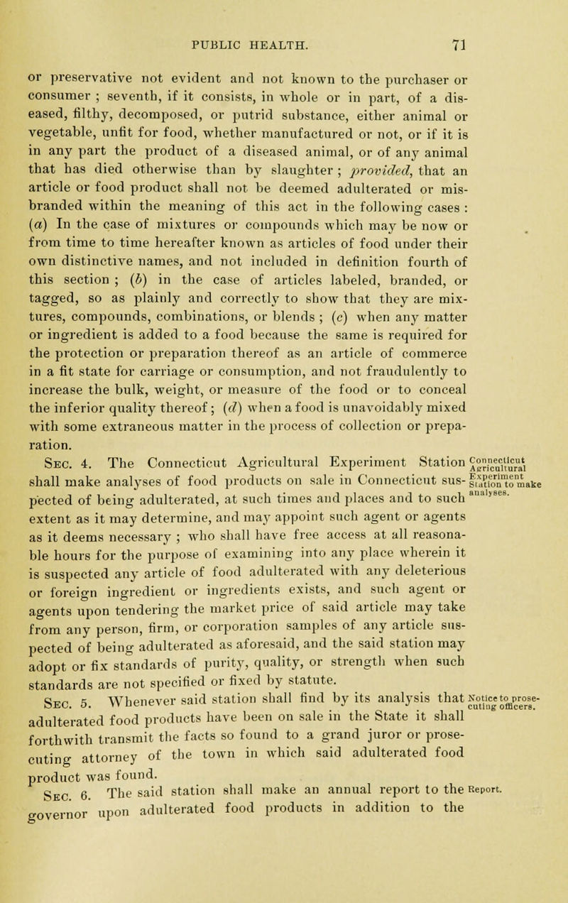 or preservative not evident and not known to the purchaser or consumer ; seventh, if it consists, in whole or in part, of a dis- eased, filthy, decomposed, or putrid substance, either animal or vegetable, unfit for food, whether manufactured or not, or if it is in any part the product of a diseased animal, or of any animal that has died otherwise than by slaughter ; provided, that an article or food product shall not be deemed adulterated or mis- branded within the meaning of this act in the following cases : (a) In the case of mixtures or compounds which may be now or from time to time hereafter known as articles of food under their own distinctive names, and not included in definition fourth of this section ; (b) in the case of articles labeled, branded, or tagged, so as plainly and correctly to show that they are mix- tures, compounds, combinations, or blends ; (c) when any matter or ingredient is added to a food because the same is required for the protection or preparation thereof as an article of commerce in a fit state for carriage or consumption, and not fraudulently to increase the bulk, weight, or measure of the food or to conceal the inferior quality thereof ; (d) when a food is unavoidably mixed with some extraneous matter in the process of collection or prepa- ration. Sec. 4. The Connecticut Agricultural Experiment Station ^J^™*, shall make analyses of food products on sale in Connecticut bus- fjJSgJto'make p'ected of being adulterated, at such times and places and to such analyB extent as it may determine, and may appoint such agent or agents as it deems necessary ; who shall have free access at all reasona- ble hours for the purpose of examining into any place wherein it is suspected any article of food adulterated with any deleterious or foreign ingredient or ingredients exists, and such agent or agents upon tendering the market price of said article may take from any person, firm, or corporation samples of any article sus- pected of being adulterated as aforesaid, and the said station may adopt or fix standards of purity, quality, or strength when such standards are not specified or fixed by statute. Sec 5 Whenever said station shall find by its analysis that Notice to prose- adulterated food products have been on sale in the State it shall forthwith transmit the facts so found to a grand juror or prose- cuting attorney of the town in which said adulterated food product was found. Skc 6 The said station shall make an annual report to the Report, governor upon adulterated food products in addition to the